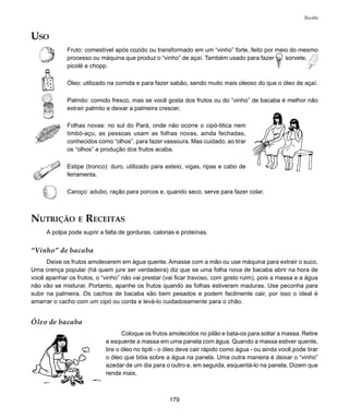 179
Bacaba
USO
Fruto: comestível após cozido ou transformado em um “vinho” forte, feito por meio do mesmo
processo ou máquina que produz o “vinho” de açaí. Também usado para fazer sorvete,
picolé e chopp.
Óleo: utilizado na comida e para fazer sabão, sendo muito mais oleoso do que o óleo de açaí.
Palmito: comido fresco, mas se você gosta dos frutos ou do “vinho” de bacaba é melhor não
extrair palmito e deixar a palmeira crescer.
Folhas novas: no sul do Pará, onde não ocorre o cipó-titica nem
timbó-açu, as pessoas usam as folhas novas, ainda fechadas,
conhecidos como “olhos”, para fazer vassoura. Mas cuidado, ao tirar
os “olhos” a produção dos frutos acaba.
Estipe (tronco): duro, utilizado para esteio, vigas, ripas e cabo de
ferramenta.
Caroço: adubo, ração para porcos e, quando seco, serve para fazer colar.
NUTRIÇÃO E RECEITAS
A polpa pode suprir a falta de gorduras, calorias e proteínas.
“Vinho” de bacaba
Deixe os frutos amolecerem em água quente. Amasse com a mão ou use máquina para extrair o suco.
Uma crença popular (há quem jure ser verdadeira) diz que se uma folha nova de bacaba abrir na hora de
você apanhar os frutos, o “vinho” não vai prestar (vai ficar travoso, com gosto ruim), pois a massa e a água
não vão se misturar. Portanto, apanhe os frutos quando as folhas estiveram maduras. Use peconha para
subir na palmeira. Os cachos de bacaba são bem pesados e podem facilmente cair, por isso o ideal é
amarrar o cacho com um cipó ou corda e levá-lo cuidadosamente para o chão.
Óleo de bacaba
Coloque os frutos amolecidos no pilão e bata-os para soltar a massa. Retire
e esquente a massa em uma panela com água. Quando a massa estiver quente,
tire o óleo no tipiti - o óleo deve cair rápido como água - ou ainda você pode tirar
o óleo que bóia sobre a água na panela. Uma outra maneira é deixar o “vinho”
azedar de um dia para o outro e, em seguida, esquentá-lo na panela. Dizem que
rende mais.
 