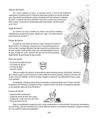 185
Buriti
Açúcar de buriti
Em certas regiões do Pará, as pessoas furam o tronco das palmeiras
masculinas e recolhem de 8 a 10 litros de seiva para produzir um açúcar amarelo-
claro. DomAntonio deAlmeida Lustrosa,Arcebispo do Pará, escreveu na década
de 1930: “o caboclo derruba a palmeira masculina e escava seu tronco para
afluir a seiva”. Essa seiva é engrossada pela evaporação, transformando-
se em mel .9
Sagu de buriti
Do interior do tronco também se obtém uma farinha amilácea,
utilizada para o preparo de mingau, idêntica ao “sagu”. Os índios chamam
essa farinha de “ipurana”.10
Polpa de buriti
A polpa de buriti pode ser feita em casa. Coloque os frutos em
água morna e, em seguida, amasse-os em uma peneira grossa ou
com as mãos. Use água filtrada ou fervida e lave bem as mãos antes
de fazer a polpa. Você também pode usar uma despolpadora como a
do açaí. A polpa ou “vinho” de buriti vão sair mais ou menos grossos
dependendo da quantidade de água usada.
Doce de buriti
- 10 xícaras de polpa de buriti
- 10 xícaras de açúcar
- 1/2 copo de água
- cravinho a gosto
Misture a polpa com açúcar, acrescentando água enquanto estiver cozinhando. Quando o
doce estiver quase no ponto (quando a massa soltar do fundo da panela), coloque o cravinho. Se
quiser o doce em tabletes, ao tirá-lo do fogo, espalhe a massa em uma tábua bem limpa e corte-
a em pedaços.
No Nordeste, o delicioso doce de buriti é vendido em caixinhas feitas com o “braço” (pecíolo)
da palmeira. Em Teresina, no Estado do Piauí, o doce é comum nas feiras, em pequenos pacotes
ou em grandes latas (cerca de 29 quilos).11
Creme de buriti
- 2 latas de leite condensado
- 2 latas de creme de leite sem o soro
- 3 dedos de 1 copo com suco de limão
- 700 g de polpa de buriti
Bata no liquidificador a polpa de buriti, o leite condensado e o creme de leite. Aos poucos acrescente o
suco de limão, para dar consistência ao creme. Bata até adquirir a consistência desejada. Coloque a mistura
em uma vasilha e leve-a para geladeira.
 