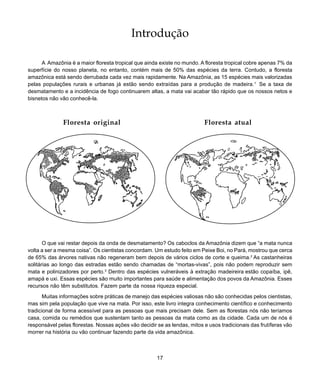 17
Introdução
Introdução
A Amazônia é a maior floresta tropical que ainda existe no mundo. A floresta tropical cobre apenas 7% da
superfície do nosso planeta, no entanto, contém mais de 50% das espécies da terra. Contudo, a floresta
amazônica está sendo derrubada cada vez mais rapidamente. Na Amazônia, as 15 espécies mais valorizadas
pelas populações rurais e urbanas já estão sendo extraídas para a produção de madeira.1
Se a taxa de
desmatamento e a incidência de fogo continuarem altas, a mata vai acabar tão rápido que os nossos netos e
bisnetos não vão conhecê-la.
O que vai restar depois da onda de desmatamento? Os caboclos da Amazônia dizem que “a mata nunca
volta a ser a mesma coisa”. Os cientistas concordam. Um estudo feito em Peixe Boi, no Pará, mostrou que cerca
de 65% das árvores nativas não regeneram bem depois de vários ciclos de corte e queima.2
As castanheiras
solitárias ao longo das estradas estão sendo chamadas de “mortas-vivas”, pois não podem reproduzir sem
mata e polinizadores por perto.3
Dentro das espécies vulneráveis à extração madeireira estão copaíba, ipê,
amapá e uxi. Essas espécies são muito importantes para saúde e alimentação dos povos da Amazônia. Esses
recursos não têm substitutos. Fazem parte da nossa riqueza especial.
Muitas informações sobre práticas de manejo das espécies valiosas não são conhecidas pelos cientistas,
mas sim pela população que vive na mata. Por isso, este livro integra conhecimento científico e conhecimento
tradicional de forma acessível para as pessoas que mais precisam dele. Sem as florestas nós não teríamos
casa, comida ou remédios que sustentam tanto as pessoas da mata como as da cidade. Cada um de nós é
responsável pelas florestas. Nossas ações vão decidir se as lendas, mitos e usos tradicionais das frutíferas vão
morrer na história ou vão continuar fazendo parte da vida amazônica.
Floresta original Floresta atual
 