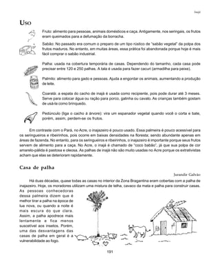 191
Inajá
USO
Fruto: alimento para pessoas, animais domésticos e caça. Antigamente, nos seringais, os frutos
eram queimados para a defumação da borracha.
Sabão: No passado era comum o preparo de um tipo rústico de “sabão vegetal” da polpa dos
frutos maduros. No entanto, em muitas áreas, essa prática foi abandonada porque hoje é mais
fácil comprar o sabão industrial.
Palha: usada na cobertura temporária de casas. Dependendo do tamanho, cada casa pode
precisar entre 120 e 250 palhas. A tala é usada para fazer cacuri (armadilha para peixe).
Palmito: alimento para gado e pessoas. Ajuda a engordar os animais, aumentando a produção
de leite.
Coaratá: a espata do cacho de inajá é usada como recipiente, pois pode durar até 3 meses.
Serve para colocar água ou ração para porco, galinha ou cavalo. As crianças também gostam
de usá-la como brinquedo.
Pedúnculo (liga o cacho à árvore): vira um espanador vegetal quando você o corta e bate,
porém, assim, perdem-se os frutos.
Em contraste com o Pará, no Acre, o inajazeiro é pouco usado. Essa palmeira é pouco acessível para
os seringueiros e ribeirinhos, pois ocorre em baixas densidades na floresta; sendo abundante apenas em
áreas de fazenda. No entanto, para os seringueiros e ribeirinhos, o inajazeiro é importante porque seus frutos
servem de alimento para a caça. No Acre, o inajá é chamado de “coco babão”, já que sua polpa de cor
amarelo-pálida é pastosa e oleosa. As palhas de inajá não são muito usadas no Acre porque os extrativistas
acham que elas se deterioram rapidamente.
Casa de palha
Jurandir Galvão
Há duas décadas, quase todas as casas no interior da Zona Bragantina eram cobertas com a palha de
inajazeiro. Hoje, os moradores utilizam uma mistura de telha, cavaco da mata e palha para construir casas.
As pessoas conhecedoras
dessa palmeira dizem que é
melhor tirar a palha na época de
lua nova, ou quando a noite é
mais escura do que clara.
Assim, a palha apodrece mais
lentamente e fica menos
suscetível aos insetos. Porém,
uma das desvantagens das
casas de palha em geral é a
vulnerabilidade ao fogo.
 