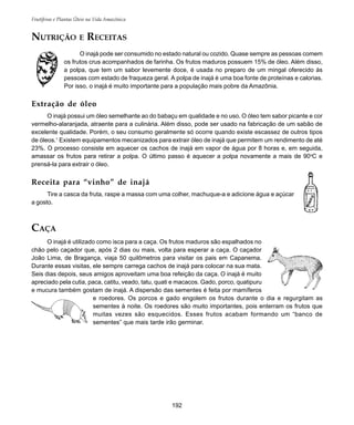 192
Frutíferas e Plantas Úteis na Vida Amazônica
NUTRIÇÃO E RECEITAS
O inajá pode ser consumido no estado natural ou cozido. Quase sempre as pessoas comem
os frutos crus acompanhados de farinha. Os frutos maduros possuem 15% de óleo. Além disso,
a polpa, que tem um sabor levemente doce, é usada no preparo de um mingal oferecido às
pessoas com estado de fraqueza geral. A polpa de inajá é uma boa fonte de proteínas e calorias.
Por isso, o inajá é muito importante para a população mais pobre da Amazônia.
Extração de óleo
O inajá possui um óleo semelhante ao do babaçu em qualidade e no uso. O óleo tem sabor picante e cor
vermelho-alaranjada, atraente para a culinária. Além disso, pode ser usado na fabricação de um sabão de
excelente qualidade. Porém, o seu consumo geralmente só ocorre quando existe escassez de outros tipos
de óleos.1
Existem equipamentos mecanizados para extrair óleo de inajá que permitem um rendimento de até
23%. O processo consiste em aquecer os cachos de inajá em vapor de água por 8 horas e, em seguida,
amassar os frutos para retirar a polpa. O último passo é aquecer a polpa novamente a mais de 90o
C e
prensá-la para extrair o óleo.
Receita para “vinho” de inajá
Tire a casca da fruta, raspe a massa com uma colher, machuque-a e adicione água e açúcar
a gosto.
CAÇA
O inajá é utilizado como isca para a caça. Os frutos maduros são espalhados no
chão pelo caçador que, após 2 dias ou mais, volta para esperar a caça. O caçador
João Lima, de Bragança, viaja 50 quilômetros para visitar os pais em Capanema.
Durante essas visitas, ele sempre carrega cachos de inajá para colocar na sua mata.
Seis dias depois, seus amigos aproveitam uma boa refeição da caça. O inajá é muito
apreciado pela cutia, paca, catitu, veado, tatu, quati e macacos. Gado, porco, quatipuru
e mucura também gostam de inajá. A dispersão das sementes é feita por mamíferos
e roedores. Os porcos e gado engolem os frutos durante o dia e regurgitam as
sementes à noite. Os roedores são muito importantes, pois enterram os frutos que
muitas vezes são esquecidos. Esses frutos acabam formando um “banco de
sementes” que mais tarde irão germinar.
 