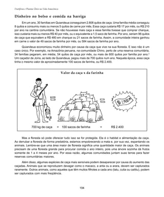194
Frutíferas e Plantas Úteis na Vida Amazônica
Em um ano, 30 famílias em Quiandeua conseguiram 2.808 quilos de caça. Uma família média conseguiu
8 quilos e consumiu mais ou menos 5 quilos de carne por mês. Essa caça custaria R$ 17 por mês, ou R$ 210
por ano na cantina comunitária. Se não houvesse mais caça e essa família tivesse que comprar charque,
isso custaria mais ou menos R$ 40 por mês, ou o equivalente a 1,5 saco de farinha. Por ano, seriam 96 quilos
de caça que equivalem a R$ 480 em charque ou 21 sacos de farinha. Assim, a comunidade inteira ganhou
em carne o valor de 49 sacos de farinha por mês, ou 584 sacos de farinha por ano.
Quiandeua economizou muito dinheiro por causa da caça que vive na sua floresta. E isso não é um
caso único. Por exemplo, na Amazônia peruana, na comunidade Chino, perto de uma reserva comunitária,
34 famílias pegaram, em média, 54 quilos de caça por mês, ou mais de 600 quilos por família por ano.2
Um caçador de Joíra, ao lado de Quiandeua, pegou mais de 700 quilos num ano. Naquela época, essa caça
tinha o mesmo valor de aproximadamente 100 sacos de farinha, ou R$ 2.400.
Mas a floresta só pode oferecer tudo isso se for protegida. Ela é o habitat e alimentação da caça.
Ao derrubar a floresta de forma predatória, estamos empobrecendo a mata e, por sua vez, espantando os
animais. Lembre-se que uma área maior de floresta significa uma quantidade maior de caça. Os animais
precisam de uma floresta grande para procurar comida o ano inteiro, pois uma árvore sozinha dá frutos
somente de 1 a 4 meses por ano. Por essa razão, algumas comunidades juntam suas terras para fazer
reservas comunitárias maiores.
Além disso, algumas espécies de caça mais sensíveis podem desaparecer por causa do aumento das
caçadas. Animais que se reproduzem devagar como o macaco, a anta ou a arara, devem ser capturados
raramente. Outros animais, como aqueles que têm muitos filhotes a cada ano (tatu, cutia ou caititu), podem
ser capturados com mais freqüência.
Dinheiro no bolso e comida na barriga
Valor da caça x da farinha
700 kg de caça = 100 sacos de farinha = R$ 2.400
 