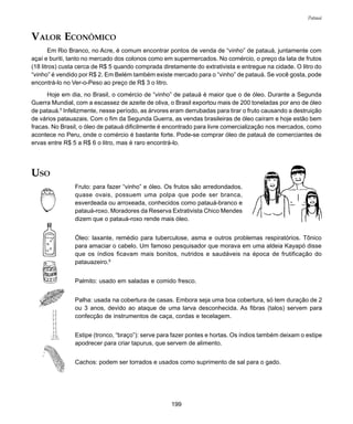 199
Patauá
VALOR ECONÔMICO
Em Rio Branco, no Acre, é comum encontrar pontos de venda de “vinho” de patauá, juntamente com
açaí e buriti, tanto no mercado dos colonos como em supermercados. No comércio, o preço da lata de frutos
(18 litros) custa cerca de R$ 5 quando comprada diretamente do extrativista e entregue na cidade. O litro do
“vinho” é vendido por R$ 2. Em Belém também existe mercado para o “vinho” de patauá. Se você gosta, pode
encontrá-lo no Ver-o-Peso ao preço de R$ 3 o litro.
Hoje em dia, no Brasil, o comércio de “vinho” de patauá é maior que o de óleo. Durante a Segunda
Guerra Mundial, com a escassez de azeite de oliva, o Brasil exportou mais de 200 toneladas por ano de óleo
de patauá.5
Infelizmente, nesse período, as árvores eram derrubadas para tirar o fruto causando a destruição
de vários patauazais. Com o fim da Segunda Guerra, as vendas brasileiras de óleo caíram e hoje estão bem
fracas. No Brasil, o óleo de patauá dificilmente é encontrado para livre comercialização nos mercados, como
acontece no Peru, onde o comércio é bastante forte. Pode-se comprar óleo de patauá de comerciantes de
ervas entre R$ 5 a R$ 6 o litro, mas é raro encontrá-lo.
USO
Fruto: para fazer “vinho” e óleo. Os frutos são arredondados,
quase ovais, possuem uma polpa que pode ser branca,
esverdeada ou arroxeada, conhecidos como patauá-branco e
patauá-roxo. Moradores da Reserva Extrativista Chico Mendes
dizem que o patauá-roxo rende mais óleo.
Óleo: laxante, remédio para tuberculose, asma e outros problemas respiratórios. Tônico
para amaciar o cabelo. Um famoso pesquisador que morava em uma aldeia Kayapó disse
que os índios ficavam mais bonitos, nutridos e saudáveis na época de frutificação do
patauazeiro.6
Palmito: usado em saladas e comido fresco.
Palha: usada na cobertura de casas. Embora seja uma boa cobertura, só tem duração de 2
ou 3 anos, devido ao ataque de uma larva desconhecida. As fibras (talos) servem para
confecção de instrumentos de caça, cordas e tecelagem.
Estipe (tronco, “braço”): serve para fazer pontes e hortas. Os índios também deixam o estipe
apodrecer para criar tapurus, que servem de alimento.
Cachos: podem ser torrados e usados como suprimento de sal para o gado.
 