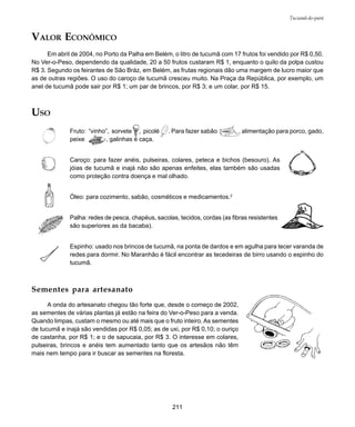211
Tucumã-do-pará
VALOR ECONÔMICO
Em abril de 2004, no Porto da Palha em Belém, o litro de tucumã com 17 frutos foi vendido por R$ 0,50.
No Ver-o-Peso, dependendo da qualidade, 20 a 50 frutos custaram R$ 1, enquanto o quilo da polpa custou
R$ 3. Segundo os feirantes de São Bráz, em Belém, as frutas regionais dão uma margem de lucro maior que
as de outras regiões. O uso do caroço de tucumã cresceu muito. Na Praça da República, por exemplo, um
anel de tucumã pode sair por R$ 1; um par de brincos, por R$ 3; e um colar, por R$ 15.
USO
Fruto: “vinho”, sorvete , picolé . Para fazer sabão , alimentação para porco, gado,
peixe , galinhas e caça.
Caroço: para fazer anéis, pulseiras, colares, peteca e bichos (besouro). As
jóias de tucumã e inajá não são apenas enfeites, elas também são usadas
como proteção contra doença e mal olhado.
Óleo: para cozimento, sabão, cosméticos e medicamentos.2
Palha: redes de pesca, chapéus, sacolas, tecidos, cordas (as fibras resistentes
são superiores as da bacaba).
Espinho: usado nos brincos de tucumã, na ponta de dardos e em agulha para tecer varanda de
redes para dormir. No Maranhão é fácil encontrar as tecedeiras de birro usando o espinho do
tucumã.
Sementes para artesanato
A onda do artesanato chegou tão forte que, desde o começo de 2002,
as sementes de várias plantas já estão na feira do Ver-o-Peso para a venda.
Quando limpas, custam o mesmo ou até mais que o fruto inteiro. As sementes
de tucumã e inajá são vendidas por R$ 0,05; as de uxi, por R$ 0,10; o ouriço
de castanha, por R$ 1; e o de sapucaia, por R$ 3. O interesse em colares,
pulseiras, brincos e anéis tem aumentado tanto que os artesãos não têm
mais nem tempo para ir buscar as sementes na floresta.
Óleo
 