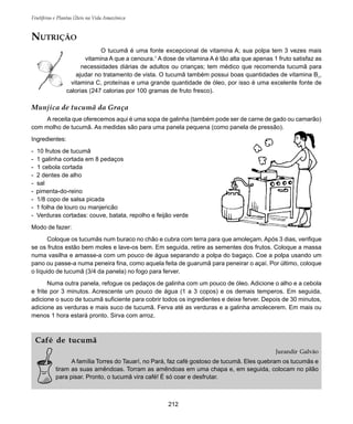 Frutíferas e Plantas Úteis na Vida Amazônica
212
NUTRIÇÃO
O tucumã é uma fonte excepcional de vitamina A; sua polpa tem 3 vezes mais
vitamina A que a cenoura.1
A dose de vitamina A é tão alta que apenas 1 fruto satisfaz as
necessidades diárias de adultos ou crianças; tem médico que recomenda tucumã para
ajudar no tratamento de vista. O tucumã também possui boas quantidades de vitamina B1
,
vitamina C, proteínas e uma grande quantidade de óleo, por isso é uma excelente fonte de
calorias (247 calorias por 100 gramas de fruto fresco).
Munjica de tucumã da Graça
A receita que oferecemos aqui é uma sopa de galinha (também pode ser de carne de gado ou camarão)
com molho de tucumã. As medidas são para uma panela pequena (como panela de pressão).
Ingredientes:
- 10 frutos de tucumã
- 1 galinha cortada em 8 pedaços
- 1 cebola cortada
- 2 dentes de alho
- sal
- pimenta-do-reino
- 1/8 copo de salsa picada
- 1 folha de louro ou manjericão
- Verduras cortadas: couve, batata, repolho e feijão verde
Modo de fazer:
Coloque os tucumãs num buraco no chão e cubra com terra para que amoleçam. Após 3 dias, verifique
se os frutos estão bem moles e lave-os bem. Em seguida, retire as sementes dos frutos. Coloque a massa
numa vasilha e amasse-a com um pouco de água separando a polpa do bagaço. Coe a polpa usando um
pano ou passe-a numa peneira fina, como aquela feita de guarumã para peneirar o açaí. Por último, coloque
o líquido de tucumã (3/4 da panela) no fogo para ferver.
Numa outra panela, refogue os pedaços de galinha com um pouco de óleo. Adicione o alho e a cebola
e frite por 3 minutos. Acrescente um pouco de água (1 a 3 copos) e os demais temperos. Em seguida,
adicione o suco de tucumã suficiente para cobrir todos os ingredientes e deixe ferver. Depois de 30 minutos,
adicione as verduras e mais suco de tucumã. Ferva até as verduras e a galinha amolecerem. Em mais ou
menos 1 hora estará pronto. Sirva com arroz.
Café de tucumã
Jurandir Galvão
A família Torres do Tauarí, no Pará, faz café gostoso de tucumã. Eles quebram os tucumãs e
tiram as suas amêndoas. Torram as amêndoas em uma chapa e, em seguida, colocam no pilão
para pisar. Pronto, o tucumã vira café! É só coar e desfrutar.
 