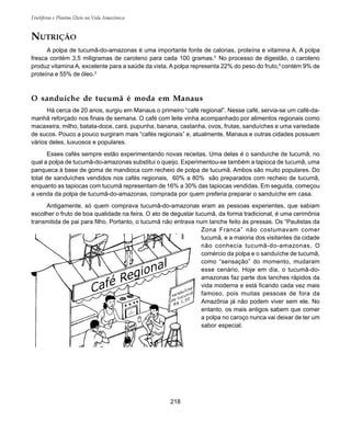 Frutíferas e Plantas Úteis na Vida Amazônica
218
O sanduíche de tucumã é moda em Manaus
Há cerca de 20 anos, surgiu em Manaus o primeiro “café regional”. Nesse café, servia-se um café-da-
manhã reforçado nos finais de semana. O café com leite vinha acompanhado por alimentos regionais como
macaxeira, milho, batata-doce, cará, pupunha, banana, castanha, ovos, frutas, sanduíches e uma variedade
de sucos. Pouco a pouco surgiram mais “cafés regionais” e, atualmente, Manaus e outras cidades possuem
vários deles, luxuosos e populares.
Esses cafés sempre estão experimentando novas receitas. Uma delas é o sanduíche de tucumã, no
qual a polpa de tucumã-do-amazonas substitui o queijo. Experimentou-se também a tapioca de tucumã, uma
panqueca à base de goma de mandioca com recheio de polpa de tucumã. Ambos são muito populares. Do
total de sanduíches vendidos nos cafés regionais, 60% a 80% são preparados com recheio de tucumã,
enquanto as tapiocas com tucumã representam de 16% a 30% das tapiocas vendidas. Em seguida, começou
a venda da polpa de tucumã-do-amazonas, comprada por quem preferia preparar o sanduíche em casa.
Antigamente, só quem comprava tucumã-do-amazonas eram as pessoas experientes, que sabiam
escolher o fruto de boa qualidade na feira. O ato de degustar tucumã, da forma tradicional, é uma cerimônia
transmitida de pai para filho. Portanto, o tucumã não entrava num lanche feito às pressas. Os “Paulistas da
Zona Franca” não costumavam comer
tucumã, e a maioria dos visitantes da cidade
não conhecia tucumã-do-amazonas. O
comércio da polpa e o sanduíche de tucumã,
como “sensação” do momento, mudaram
esse cenário. Hoje em dia, o tucumã-do-
amazonas faz parte dos lanches rápidos da
vida moderna e está ficando cada vez mais
famoso, pois muitas pessoas de fora da
Amazônia já não podem viver sem ele. No
entanto, os mais antigos sabem que comer
a polpa no caroço nunca vai deixar de ter um
sabor especial.
NUTRIÇÃO
A polpa de tucumã-do-amazonas é uma importante fonte de calorias, proteína e vitamina A. A polpa
fresca contém 3,5 miligramas de caroteno para cada 100 gramas.3
No processo de digestão, o caroteno
produz vitamina A, excelente para a saúde da vista. A polpa representa 22% do peso do fruto,6
contém 9% de
proteína e 55% de óleo.3
 