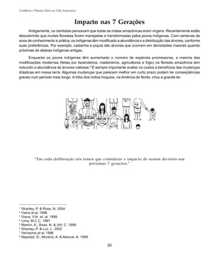 20
Frutíferas e Plantas Úteis na Vida Amazônica
Impacto nas 7 Gerações
Antigamente, os cientistas pensavam que todas as matas amazônicas eram virgens. Recentemente estão
descobrindo que muitas florestas foram manejadas e transformadas pelos povos indígenas. Com centenas de
anos de conhecimento e prática, os indígenas têm modificado a abundância e a distribuição das árvores, conforme
suas preferências. Por exemplo, castanha e piquiá são árvores que ocorrem em densidades maiores quando
próximas de aldeias indígenas antigas.
Enquanto os povos indígenas têm aumentado o número de espécies promissoras, a maioria das
modificações modernas (feitas por fazendeiros, madeireiros, agricultores e fogo) na floresta amazônica tem
reduzido a abundância de árvores valiosas.8
É sempre importante avaliar os custos e benefícios das mudanças
drásticas em nossa terra. Algumas mudanças que parecem melhor em curto prazo podem ter conseqüências
graves num período mais longo. A tribo dos índios Iroquios, na América do Norte, criou a grande lei:
1
Shanley, P. & Rosa, N. 2004
2
Vieira et al. 1996
3
Viana, V.N. et. al. 1998
4
Lima, M.C.C. 1987
5
Martini, A.; Rosa, N. & Uhl, C. 1998
6
Shanley, P. & Luz, L. 2002
7
Veríssimo et al. 1996
8
Nepstad, D.; Moreira, A. & Alencar, A. 1999
“Em cada deliberação nós temos que considerar o impacto de nossas decisões nas
próximas 7 gerações.”
 