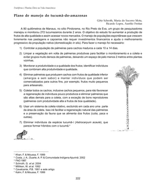 Frutíferas e Plantas Úteis na Vida Amazônica
222
1
Khan, F. & Moussa, F. 1999
2
Costa, J. A.; Duarte, A. P. & Comunidade Indígena Apurinã. 2002
3
FAO 1987
4
Schroth, G. et al. 2004
5
Milliken, W. et al. 1992
6
Cavalcante, P.B. 1991 e este artigo
7
Kahn, F. & Moussa, F. 1999
Plano de manejo do tucumã-do-amazonas
Götz Schroth, Maria do Socorro Mota,
Ricardo Lopes, Aurélio Freitas
A 80 quilômetros de Manaus, no sítio Pindorama, no Rio Preto da Eva, um grupo de pesquisadores
manejou e monitorou 272 tucumazeiros durante 2 anos. O objetivo do estudo foi aumentar a produção de
frutos de alta qualidade e assim acessar novos mercados. O manejo de populações espontâneas que crescem
livremente nas pastagens e capoeiras não requer investimentos financeiros e ajuda o melhoramento
progressivo da propulação nativa (domesticação in situ). Para fazer o manejo foi necessário:
1) Controlar a população de palmeiras para cachos maduros a cada 10 a 14 dias.
2) Limpar a vegetação em volta de palmeiras produtivas para facilitar o monitoramento e a coleta e
evitar grupos muito densos de palmeiras, deixando um espaço de pelo menos 2 metros entre plantas
vizinhas.
3) Monitorar a produtividade e a qualidade dos frutos; identificar indivíduos
que combinam alta produtividade e qualidade.
4) Eliminar palmeiras que produzem cachos com frutos de qualidade inferior
(amargos e sem sabor) e manter indivíduos que podem ser
comercializados para outros fins, por exemplo, frutos muito pequenos
para artesanato.
5) Coletar todos os cachos, inclusive cachos pequenos, para não favorecer
a regeneração de indivíduos pouco produtivos e eliminar palmeiras que
são altas demais para a coleta, com a exceção de bons reprodutores
(palmeiras com produtividade alta e frutos de boa qualidade).
6) Usar um sistema de coleta rotativo, excluindo em cada ano uma parte
da área da coleta. Isso irá facilitar a regeneração natural das palmeiras
e a preservação da fauna que se alimenta dos frutos (cutia, paca e
outras).
7) Eliminar indivíduos da espécie tucumã-í (Astrocaryum acaule), que
parece formar híbridos com o tucumã.4
 