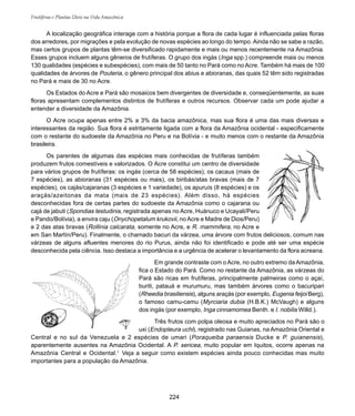 Frutíferas e Plantas Úteis na Vida Amazônica
224
A localização geográfica interage com a história porque a flora de cada lugar é influenciada pelas floras
dos arredores, por migrações e pela evolução de novas espécies ao longo do tempo. Ainda não se sabe a razão,
mas certos grupos de plantas têm-se diversificado rapidamente e mais ou menos recentemente na Amazônia.
Esses grupos incluem alguns gêneros de frutíferas. O grupo dos ingás (Inga spp.) compreende mais ou menos
130 qualidades (espécies e subespécies), com mais de 50 tanto no Pará como no Acre. Também há mais de 100
qualidades de árvores de Pouteria, o gênero principal dos abius e abioranas, das quais 52 têm sido registradas
no Pará e mais de 30 no Acre.
Os Estados do Acre e Pará são mosaicos bem divergentes de diversidade e, conseqüentemente, as suas
floras apresentam complementos distintos de frutíferas e outros recursos. Observar cada um pode ajudar a
entender a diversidade da Amazônia.
O Acre ocupa apenas entre 2% a 3% da bacia amazônica, mas sua flora é uma das mais diversas e
interessantes da região. Sua flora é estritamente ligada com a flora da Amazônia ocidental - especificamente
com o restante do sudoeste da Amazônia no Peru e na Bolívia - e muito menos com o restante da Amazônia
brasileira.
Os parentes de algumas das espécies mais conhecidas de frutíferas também
produzem frutos comestíveis e valorizados. O Acre constitui um centro de diversidade
para vários grupos de frutíferas: os ingás (cerca de 58 espécies), os cacaus (mais de
7 espécies), as abioranas (31 espécies ou mais), os biribás/atas bravas (mais de 7
espécies), os cajás/cajaranas (3 espécies e 1 variedade), os apuruís (8 espécies) e os
araçás/azeitonas da mata (mais de 23 espécies). Além disso, há espécies
desconhecidas fora de certas partes do sudoeste da Amazônia como o cajarana ou
cajá de jabuti (Spondias testudinis, registrada apenas no Acre, Huánuco e Ucayali/Peru
e Pando/Bolívia), a envira caju (Onychopetalum krukovii, no Acre e Madre de Dios/Peru)
e 2 das atas bravas (Rollinia calcarata, somente no Acre, e R. mammifera, no Acre e
em San Martín/Peru). Finalmente, o chamado bacuri da várzea, uma árvore com frutos deliciosos, comum nas
várzeas de alguns afluentes menores do rio Purus, ainda não foi identificado e pode até ser uma espécie
desconhecida pela ciência. Isso destaca a importância e a urgência de acelerar o levantamento da flora acreana.
Em grande contraste com o Acre, no outro extremo da Amazônia,
fica o Estado do Pará. Como no restante da Amazônia, as várzeas do
Pará são ricas em frutíferas, principalmente palmeiras como o açaí,
buriti, patauá e murumuru, mas também árvores como o bacuripari
(Rheedia brasiliensis), alguns araçás (por exemplo, Eugenia feijoi Berg),
o famoso camu-camu (Myrciaria dubia (H.B.K.) McVaugh) e alguns
dos ingás (por exemplo, Inga cinnamomea Benth. e I. nobilis Willd.).
Três frutos com polpa oleosa e muito apreciados no Pará são o
uxi (Endopleura uchi), registrado nas Guianas, na Amazônia Oriental e
Central e no sul da Venezuela e 2 espécies de umari (Poraqueiba paraensis Ducke e P. guianensis),
aparentemente ausentes na Amazônia Ocidental. A P. sericea, muito popular em Iquitos, ocorre apenas na
Amazônia Central e Ocidental.1
Veja a seguir como existem espécies ainda pouco conhecidas mas muito
importantes para a população da Amazônia.
 