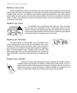Frutíferas e Plantas Úteis na Vida Amazônica
240
Madeira: troca justa
Mesmo sabendo bem o valor que a mata tem em pé, é fácil vender barato a madeira ou as frutas que ela
oferece. Assim aconteceu com muita gente no mundo inteiro; as pessoas necessitadas acharam que o dinheiro
“chegaria rápido, sem suar”. Na realidade, pouco dinheiro chega e logo desaparece. Hoje, vários caboclos
querem ajudar os outros a pensar bem antes da venda da madeira. Uma forma é compartilhar as histórias já
vividas. A seguir, veja exemplos de pessoas que venderam barato, outras que negociaram e outras que
conservaram suas matas.
Madeira por forno
Sr. Sebastião trocou 5 alqueires de mata virgem por 1 forno que custou
R$ 140. Logo, ele se arrependeu. Porém, 2 anos depois, entrou num novo
negócio e vendeu 20 alqueires de mata virgem por apenas R$ 150 o alqueire,
ou seja, aproximadamente R$ 3 a R$ 4 por árvore. O madeireiro pagou apenas
uma parte do dinheiro, foi passear e nunca mais voltou.
Madeira por bicicletas
Na mesma época, no final de 1997, uma comunidade vizinha
vendeu 148 alqueires de mata por R$ 100 cada alqueire. Dizem que o
madeireiro tirou até as varas e, logo depois, o fogo “comeu” o resto. E o
que aconteceu com o dinheiro? A maior parte foi gasta em “besteiras e
festa”. Como dona Severina disse: “até gato andou de bicicleta.” Mas
alguns meses depois todo mundo estava passando fome, enquanto as
peças de bicicletas, radiozinhos e gravadores ficaram espalhados pelo
chão.
Madeira por remédio
Também tem muitos casos de pessoas doentes, precisando de tratamento médico,
vendendo madeira sob pressão. Por exemplo, sentindo pena do filho doente, um pai no
Baixo Tocantins vendeu 5 pés de piquiá para conseguir uma injeção. Sobrou um pouco de
dinheiro para comprar um prato de comida em frente ao hospital. Se a madeira em tora
dessas 5 árvores fosse vendida nas serrarias poderia render mais de R$ 600.
 
