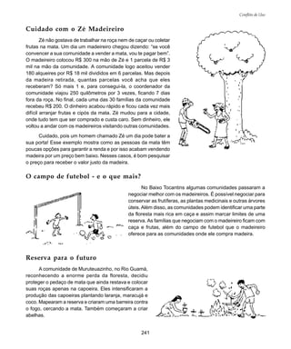241
Conflito de Uso
Cuidado com o Zé Madeireiro
Zé não gostava de trabalhar na roça nem de caçar ou coletar
frutas na mata. Um dia um madeireiro chegou dizendo: “se você
convencer a sua comunidade a vender a mata, vou te pagar bem”.
O madeireiro colocou R$ 300 na mão de Zé e 1 parcela de R$ 3
mil na mão da comunidade. A comunidade logo aceitou vender
180 alqueires por R$ 18 mil divididos em 6 parcelas. Mas depois
da madeira retirada, quantas parcelas você acha que eles
receberam? Só mais 1 e, para consegui-la, o coordenador da
comunidade viajou 250 quilômetros por 3 vezes, ficando 7 dias
fora da roça. No final, cada uma das 30 famílias da comunidade
recebeu R$ 200. O dinheiro acabou rápido e ficou cada vez mais
difícil arranjar frutas e cipós da mata. Zé mudou para a cidade,
onde tudo tem que ser comprado e custa caro. Sem dinheiro, ele
voltou a andar com os madeireiros visitando outras comunidades.
Cuidado, pois um homem chamado Zé um dia pode bater a
sua porta! Esse exemplo mostra como as pessoas da mata têm
poucas opções para garantir a renda e por isso acabam vendendo
madeira por um preço bem baixo. Nesses casos, é bom pesquisar
o preço para receber o valor justo da madeira.
O campo de futebol - e o que mais?
No Baixo Tocantins algumas comunidades passaram a
negociar melhor com os madeireiros. É possível negociar para
conservar as frutíferas, as plantas medicinais e outras árvores
úteis. Além disso, as comunidades podem identificar uma parte
da floresta mais rica em caça e assim marcar limites de uma
reserva. As famílias que negociam com o madeireiro ficam com
caça e frutas, além do campo de futebol que o madeireiro
oferece para as comunidades onde ele compra madeira.
Reserva para o futuro
A comunidade de Muruteuazinho, no Rio Guamá,
reconhecendo a enorme perda da floresta, decidiu
proteger o pedaço de mata que ainda restava e colocar
suas roças apenas na capoeira. Eles intensificaram a
produção das capoeiras plantando laranja, maracujá e
coco. Mapearam a reserva e criaram uma barreira contra
o fogo, cercando a mata. Também começaram a criar
abelhas.
 