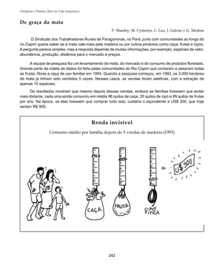 Frutíferas e Plantas Úteis na Vida Amazônica
242
Renda invisível
Consumo médio por família depois de 5 vendas de madeira (1993)
De graça da mata
P. Shanley, M. Cymerys, L. Luz, J. Galvão e G. Medina
O Sindicato dos Trabalhadores Rurais de Paragominas, no Pará, junto com comunidades ao longo do
rio Capim queria saber se a mata vale mais pela madeira ou por outros produtos como caça, frutas e cipós.
A pergunta parece simples, mas a resposta depende de muitas informações, por exemplo, espécies de valor,
abundância, produção, distância para o mercado e preços.
A equipe de pesquisa fez um levantamento da mata, do mercado e do consumo de produtos florestais.
Grande parte da coleta de dados foi feita pelas comunidades do Rio Capim que contaram e pesaram todas
as frutas, fibras e caça de uso familiar em 1993. Quando a pesquisa começou, em 1993, os 3.000 hectares
de mata já tinham sido vendidos 5 vezes. Nesses casos, as vendas foram seletivas, com a extração de
apenas 10 espécies.
Os resultados mostram que mesmo depois dessas vendas, embora as famílias tivessem que andar
mais distante, cada uma ainda consumiu em média 96 quilos de caça, 20 quilos de cipó e 89 quilos de frutas
por ano. Na época, se elas tivessem que comprar tudo isso, custaria o equivalente a US$ 300, que hoje
seriam R$ 900.
 