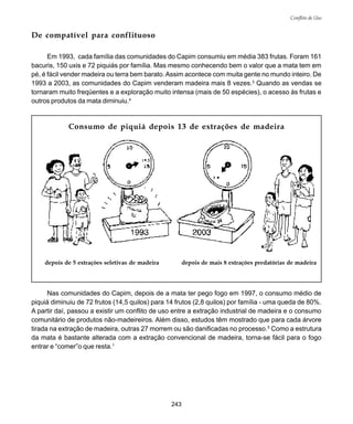 243
Conflito de Uso
De compatível para conflituoso
depois de 5 extrações seletivas de madeira depois de mais 8 extrações predatórias de madeira
Consumo de piquiá depois 13 de extrações de madeira
Nas comunidades do Capim, depois de a mata ter pego fogo em 1997, o consumo médio de
piquiá diminuiu de 72 frutos (14,5 quilos) para 14 frutos (2,8 quilos) por família - uma queda de 80%.
A partir daí, passou a existir um conflito de uso entre a extração industrial de madeira e o consumo
comunitário de produtos não-madeireiros. Além disso, estudos têm mostrado que para cada árvore
tirada na extração de madeira, outras 27 morrem ou são danificadas no processo.5
Como a estrutura
da mata é bastante alterada com a extração convencional de madeira, torna-se fácil para o fogo
entrar e “comer”o que resta.1
Em 1993, cada família das comunidades do Capim consumiu em média 383 frutas. Foram 161
bacuris, 150 uxis e 72 piquiás por família. Mas mesmo conhecendo bem o valor que a mata tem em
pé, é fácil vender madeira ou terra bem barato.Assim acontece com muita gente no mundo inteiro. De
1993 a 2003, as comunidades do Capim venderam madeira mais 8 vezes.3
Quando as vendas se
tornaram muito freqüentes e a exploração muito intensa (mais de 50 espécies), o acesso às frutas e
outros produtos da mata diminuiu.4
 