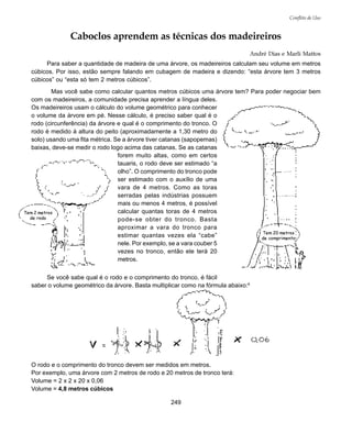 249
Conflito de Uso
Caboclos aprendem as técnicas dos madeireiros
André Dias e Marli Mattos
Para saber a quantidade de madeira de uma árvore, os madeireiros calculam seu volume em metros
cúbicos. Por isso, estão sempre falando em cubagem de madeira e dizendo: “esta árvore tem 3 metros
cúbicos” ou “esta só tem 2 metros cúbicos”.
Mas você sabe como calcular quantos metros cúbicos uma árvore tem? Para poder negociar bem
com os madeireiros, a comunidade precisa aprender a língua deles.
Os madeireiros usam o cálculo do volume geométrico para conhecer
o volume da árvore em pé. Nesse cálculo, é preciso saber qual é o
rodo (circunferência) da árvore e qual é o comprimento do tronco. O
rodo é medido à altura do peito (aproximadamente a 1,30 metro do
solo) usando uma fita métrica. Se a árvore tiver catanas (sapopemas)
baixas, deve-se medir o rodo logo acima das catanas. Se as catanas
forem muito altas, como em certos
tauaris, o rodo deve ser estimado “a
olho”. O comprimento do tronco pode
ser estimado com o auxílio de uma
vara de 4 metros. Como as toras
serradas pelas indústrias possuem
mais ou menos 4 metros, é possível
calcular quantas toras de 4 metros
pode-se obter do tronco. Basta
aproximar a vara do tronco para
estimar quantas vezes ela “cabe”
nele. Por exemplo, se a vara couber 5
vezes no tronco, então ele terá 20
metros.
Se você sabe qual é o rodo e o comprimento do tronco, é fácil
saber o volume geométrico da árvore. Basta multiplicar como na fórmula abaixo:8
O rodo e o comprimento do tronco devem ser medidos em metros.
Por exemplo, uma árvore com 2 metros de rodo e 20 metros de tronco terá:
Volume = 2 x 2 x 20 x 0,06
Volume = 4,8 metros cúbicos
Tem 2 metros
de rodo
Tem 20 metros
de comprimento
 