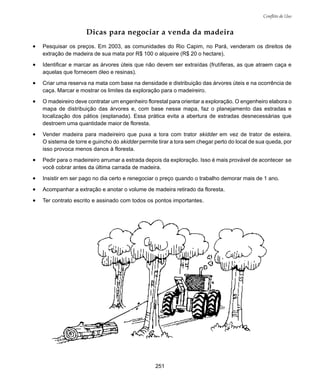 251
Conflito de Uso
Dicas para negociar a venda da madeira
• Pesquisar os preços. Em 2003, as comunidades do Rio Capim, no Pará, venderam os direitos de
extração de madeira de sua mata por R$ 100 o alqueire (R$ 20 o hectare).
• Identificar e marcar as árvores úteis que não devem ser extraídas (frutíferas, as que atraem caça e
aquelas que fornecem óleo e resinas).
• Criar uma reserva na mata com base na densidade e distribuição das árvores úteis e na ocorrência de
caça. Marcar e mostrar os limites da exploração para o madeireiro.
• O madeireiro deve contratar um engenheiro florestal para orientar a exploração. O engenheiro elabora o
mapa de distribuição das árvores e, com base nesse mapa, faz o planejamento das estradas e
localização dos pátios (esplanada). Essa prática evita a abertura de estradas desnecessárias que
destroem uma quantidade maior de floresta.
• Vender madeira para madeireiro que puxa a tora com trator skidder em vez de trator de esteira.
O sistema de torre e guincho do skidder permite tirar a tora sem chegar perto do local de sua queda, por
isso provoca menos danos à floresta.
• Pedir para o madeireiro arrumar a estrada depois da exploração. Isso é mais provável de acontecer se
você cobrar antes da última carrada de madeira.
• Insistir em ser pago no dia certo e renegociar o preço quando o trabalho demorar mais de 1 ano.
• Acompanhar a extração e anotar o volume de madeira retirado da floresta.
• Ter contrato escrito e assinado com todos os pontos importantes.
 