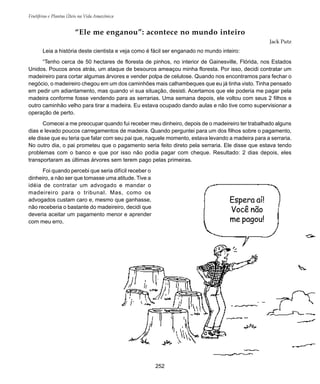 Frutíferas e Plantas Úteis na Vida Amazônica
252
“Ele me enganou”: acontece no mundo inteiro
Jack Putz
Leia a história deste cientista e veja como é fácil ser enganado no mundo inteiro:
“Tenho cerca de 50 hectares de floresta de pinhos, no interior de Gainesville, Flórida, nos Estados
Unidos. Poucos anos atrás, um ataque de besouros ameaçou minha floresta. Por isso, decidi contratar um
madeireiro para cortar algumas árvores e vender polpa de celulose. Quando nos encontramos para fechar o
negócio, o madeireiro chegou em um dos caminhões mais calhambeques que eu já tinha visto. Tinha pensado
em pedir um adiantamento, mas quando vi sua situação, desisti. Acertamos que ele poderia me pagar pela
madeira conforme fosse vendendo para as serrarias. Uma semana depois, ele voltou com seus 2 filhos e
outro caminhão velho para tirar a madeira. Eu estava ocupado dando aulas e não tive como supervisionar a
operação de perto.
Comecei a me preocupar quando fui receber meu dinheiro, depois de o madeireiro ter trabalhado alguns
dias e levado poucos carregamentos de madeira. Quando perguntei para um dos filhos sobre o pagamento,
ele disse que eu teria que falar com seu pai que, naquele momento, estava levando a madeira para a serraria.
No outro dia, o pai prometeu que o pagamento seria feito direto pela serraria. Ele disse que estava tendo
problemas com o banco e que por isso não podia pagar com cheque. Resultado: 2 dias depois, eles
transportaram as últimas árvores sem terem pago pelas primeiras.
Foi quando percebi que seria difícil receber o
dinheiro, a não ser que tomasse uma atitude. Tive a
idéia de contratar um advogado e mandar o
madeireiro para o tribunal. Mas, como os
advogados custam caro e, mesmo que ganhasse,
não receberia o bastante do madeireiro, decidi que
deveria aceitar um pagamento menor e aprender
com meu erro.
Espera aí!
Você não
me pagou!
 