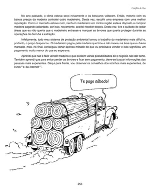 253
Conflito de Uso
No ano passado, o clima estava seco novamente e os besouros voltaram. Então, mesmo com os
baixos preços da madeira contratei outro madeireiro. Desta vez, escolhi uma empresa com uma melhor
reputação. Como o mercado estava ruim, nenhum madeireiro em minha região estava disposto a comprar
madeira pagando adiantado, por isso, novamente, aceitei receber depois. Desta vez, tive o cuidado de isolar
áreas que eu não queria que o madeireiro entrasse e marquei as árvores que queria proteger durante as
operações de derruba e extração.
Infelizmente, todo meu sistema de proteção ambiental tornou o trabalho do madeireiro mais difícil e,
portanto, o preço despencou. O madeireiro pagou pela madeira que tirou e não mexeu na área que eu havia
marcado, mas, no final, conseguiu cortar apenas metade do que eu precisava vender e isso significou um
pagamento muito menor do que eu esperava.
Aprendi que não é fácil vender madeira e que existem várias possibilidades de o negócio não dar certo.
Também aprendi que para evitar perder as árvores e ficar sem pagamento, deve-se buscar informações das
pessoas mais experientes. Daqui para frente, vou observar os conselhos dos vizinhos mais experientes, de
livros10
e da internet11
”.
Te pago sábado!
 