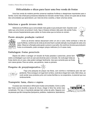 Frutíferas e Plantas Úteis na Vida Amazônica
254
Selecione e guarde árvores úteis
Selecione as frutíferas que a comunidade mais gosta e que produzem bem. Quando você
sabe que uma árvore vai produzir muito, faça a limpeza embaixo dela para não perder frutos.
Visite a árvore freqüentemente para colher os frutos antes que os bichos os comam.
Preste atenção: produção variável
Como as árvores nativas descansam entre um ano e outro, tente conhecer o ritmo de
suas frutíferas. Lembre-se de onde as árvores ficam e preste atenção na produção de cada uma
delas. Observar a floração pode ajudar a prever a sua safra. Se você tiver árvores que produzem
frutos na entressafra, pode conseguir preços melhores (2 a 6 vezes mais).
Embalagem: frutas perecíveis
Depois de colher e carregar um bocado de frutas pesadas e perecíveis, pense bem
sobre a embalagem que você vai usar para levá-las para o mercado. Se você jogar todas as
frutas dentro de um saco, elas podem estragar facilmente. Use saco somente para as frutas
com casca grossa. Para as outras, use paneiros, rasas ou jamaxis.
Pesquisa de preço/cooperativa
Faça uma pesquisa de preços nas feiras, com vizinhos e marreteiros para não sair
perdendo. Para conseguir um lugar bom na feira, você deve chegar bem cedo. Além disso, se
você vender seus produtos junto com outras famílias ou na cooperativa, é possível que sua
renda aumente.
Transporte: lama, chuva e espera
O acesso aos mercados é difícil para muitas comunidades. Como a safra
das frutas ocorre durante a época de chuva, chegar à feira fica ainda mais
complicado. Por isso, é importante planejar bem antes da safra. Negocie com
as pessoas que têm transportes (barqueiros, prefeitos, madeireiros, fazendeiros).
Dificuldades e dicas para fazer uma boa venda de frutas
Uma boa venda de madeira permite conservar espécies frutíferas e oleaginosas importantes para a
família. Como não é fácil para produtores distantes do mercado vender frutas, vamos ver quais são as dicas
das comunidades que aprenderam, por meio de erros e acertos, a fazer uma boa venda.
 