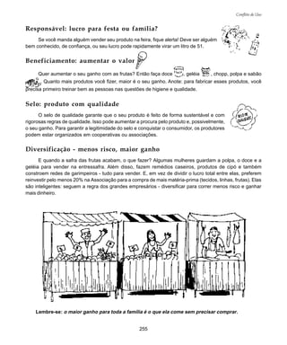 255
Conflito de Uso
Responsável: lucro para festa ou família?
Se você manda alguém vender seu produto na feira, fique alerta! Deve ser alguém
bem conhecido, de confiança, ou seu lucro pode rapidamente virar um litro de 51.
Beneficiamento: aumentar o valor
Quer aumentar o seu ganho com as frutas? Então faça doce , geléia , chopp, polpa e sabão
. Quanto mais produtos você fizer, maior é o seu ganho. Anote: para fabricar esses produtos, você
precisa primeiro treinar bem as pessoas nas questões de higiene e qualidade.
Selo: produto com qualidade
O selo de qualidade garante que o seu produto é feito de forma sustentável e com
rigorosas regras de qualidade. Isso pode aumentar a procura pelo produto e, possivelmente,
o seu ganho. Para garantir a legitimidade do selo e conquistar o consumidor, os produtores
podem estar organizados em cooperativas ou associações.
Diversificação - menos risco, maior ganho
E quando a safra das frutas acabam, o que fazer? Algumas mulheres guardam a polpa, o doce e a
geléia para vender na entressafra. Além disso, fazem remédios caseiros, produtos de cipó e também
constroem redes de garimpeiros - tudo para vender. E, em vez de dividir o lucro total entre elas, preferem
reinvestir pelo menos 20% na Associação para a compra de mais matéria-prima (tecidos, linhas, frutas). Elas
são inteligentes: seguem a regra dos grandes empresários - diversificar para correr menos risco e ganhar
mais dinheiro.
Lembre-se: o maior ganho para toda a família é o que ela come sem precisar comprar.
 