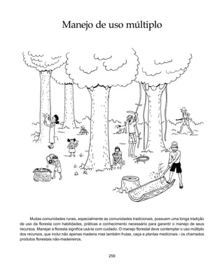259
Manejo de Uso Múltiplo
Manejo de uso múltiplo
Muitas comunidades rurais, especialmente as comunidades tradicionais, possuem uma longa tradição
de uso da floresta com habilidades, práticas e conhecimento necessário para garantir o manejo de seus
recursos. Manejar a floresta significa usá-la com cuidado. O manejo florestal deve contemplar o uso múltiplo
dos recursos, que inclui não apenas madeira mas também frutas, caça e plantas medicinais - os chamados
produtos florestais não-madeireiros.
 