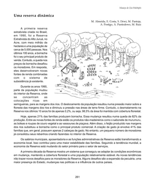 261
Manejo de Uso Múltiplo
Uma reserva dinâmica
M. Almeida, E. Costa, S. Dewi, M. Pantoja,
A. Postigo, A. Puntodewo, M. Ruiz
A primeira reserva
extrativista criada no Brasil,
em 1990, foi a Reserva
Extrativista do Alto Juruá, no
Acre, com meio milhão de
hectares e uma população de
cerca de 5.000 pessoas. Nos
últimos 100 anos, a borracha
foi o seu principal produto de
venda. Contudo, a queda nos
preços da borracha desafiou
os moradores. Em resposta,
eles desenvolveram novas
fontes de renda combinadas
com o sistema de
subsistência já existente.
Durante os anos 1990,
parte da população mudou
do interior da Reserva, onde
se concentram as
colocações ricas em
seringueiras, para as margens dos rios. O deslocamento da população resultou numa pressão maior sobre a
floresta das margens dos rios e diminuiu a pressão nas áreas de terra firme. Contudo, o desmatamento na
Reserva nos últimos 10 anos foi de apenas 0,2%, ou seja, 98,5% da área foi mantida com cobertura florestal.
Hoje, apenas 21% das famílias produzem borracha. Essa mudança resultou numa queda de 82% da
produção. Entre as novas fontes de renda estão os produtos não-madeireiros como o sabonete de murumuru,
as bolsas e roupas de couro vegetal e as vassouras de piaçava. Além disso, o feijão produzido nas margens
dos rios substituiu a borracha como o principal produto comercial. A criação de gado já envolve 41% das
famílias que, em geral, possuem apenas 2 cabeças de gado. No entanto, um pequeno número de moradores
já consolidou seus rebanhos criando fazendas no interior da Reserva.
Os salários municipais, aposentadoria e as funções administrativas da Reserva estão transformando a
economia local. Isso contribui para uma maior estabilidade das famílias. Seguindo a tendência mundial, a
economia da Reserva está mudando do setor primário para o setor de serviços.
A primeira década da Reserva mostra um sistema que conseguiu se adaptar às condições econômicas
em mudança, mantendo a cobertura florestal e uma população relativamente estável. As novas tendências
irão trazer novos desafios para os moradores da Reserva. Alguns desafios são a expansão da pecuária, uma
maior presença do Estado, mudanças nas políticas e a influência de outros países.
 
