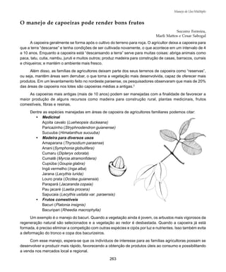 263
Manejo de Uso Múltiplo
O manejo de capoeiras pode render bons frutos
Socorro Ferreira,
Marli Mattos e Cesar Sabogal
A capoeira geralmente se forma após o cultivo do terreno para roça. O agricultor deixa a capoeira para
que a terra “descanse” e tenha condições de ser cultivada novamente, o que acontece em um intervalo de 4
a 10 anos. Enquanto a capoeira está “descansando a terra” serve para muitas coisas: abriga animais como
paca, tatu, cutia, nambu, juruti e muitos outros; produz madeira para construção de casas, barracos, currais
e chiqueiros; e mantém o ambiente mais fresco.
Além disso, as famílias de agricultores deixam parte dos seus terrenos de capoeira como “reservas”,
ou seja, mantêm áreas sem derrubar, o que torna a vegetação mais desenvolvida, capaz de oferecer mais
produtos. Em um levantamento feito no nordeste paraense, os pesquisadores observaram que mais de 20%
das áreas de capoeira nos lotes são capoeiras médias a antigas.2
As capoeiras mais antigas (mais de 10 anos) podem ser manejadas com a finalidade de favorecer a
maior produção de alguns recursos como madeira para construção rural, plantas medicinais, frutos
comestíveis, fibras e resinas.
Dentre as espécies manejadas em áreas de capoeira de agricultores familiares podemos citar:
• Medicinal
Açoita cavalo (Lueheopsis duckeana)
Paricazinho (Stryphnodendron guianense)
Sucuuba (Himatanthus sucuuba)
• Madeira para diversos usos
Amaparana (Thyrsodium paraense)
Anani (Symphonia globulifera)
Cumaru (Dipteryx odorata)
Cumatê (Myrcia atramonfidera)
Cupiúba (Goupia glabra)
Ingá vermelho (Inga alba)
Jarana (Lecythis lurida)
Louro prata (Ocotea guianensis)
Parapará (Jacaranda copaia)
Pau jacaré (Laetia procera)
Sapucaia (Lecythis usitata var. paraensis)
• Frutos comestíveis
Bacuri (Platonia insignis)
Bacuripari (Rheedia macrophylla)
Um exemplo é o manejo do bacuri. Quando a vegetação ainda é jovem, os arbustos mais vigorosos da
regeneração natural são selecionados e a vegetação ao redor é desbastada. Quando a capoeira já está
formada, é preciso eliminar a competição com outras espécies e cipós por luz e nutrientes. Isso também evita
a deformação do tronco e copa dos bacurizeiros.
Com esse manejo, espera-se que os indivíduos de interesse para as famílias agricultoras possam se
desenvolver e produzir mais rápido, favorecendo a obtenção de produtos úteis ao consumo e possibilitando
a venda nos mercados local e regional.
 