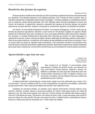 Frutíferas e Plantas Úteis na Vida Amazônica
264
Benefícios das plantas da capoeira
Montserrat Rios
Diversos estudos científicos têm estimado que 30% da cobertura vegetal daAmazônia está representada
por capoeiras. Uma situação especial é a do nordeste paraense. Com 1 século de corte e queima, hoje, as
capoeiras representam a vegetação predominante na paisagem. A história ecológica e a etnobotânica revelam
que as capoeiras, desde épocas passadas, têm sido utilizadas pelas diversas populações humanas que
moram na Amazônia. A capoeirinha, capoeira e capoeirão são capazes de fornecer plantas com grande
potencial de uso para alimento, medicina, construção ou combustível, ajudando na subsistência cotidiana.
Um estudo, na comunidade de Benjamin Constant, no município de Bragança, no Pará, mostra que as
famílias de pequenos agricultores conhecem e usam cerca de 135 espécies vegetais da capoeira. Muitas
plantas são importantes tanto pela variedade de usos como pelas diferentes partes das plantas utilizadas.
Um exemplo é o amapá [Parahancornia fasciculata (Poir.) Benoist] que produz um leite empregado no
tratamento de anemia, vermes, doenças do fígado, diarréia, inflamação do estômago, gastrite e peito aberto.1
Além de seu poder medicinal, o amapá tem uma madeira de alta qualidade que serve para construção. Como
no mundo inteiro as áreas de capoeira estão aumentando, será importante incentivar uma pesquisa mais
profunda sobre o potencial dos produtos vegetais das capoeiras, desenvolver programas de manejo sustentável
para essas áreas e disseminar conhecimento científico para as comunidades de maneira prática e produtiva.
Aproveitando o que tem em casa
Antônio José
David McGrath
Charles Peters
Nas margens do rio Tapajós, 4 comunidades estão
aproveitando a madeira de árvores mortas, que sobraram na
roça, para fabricar móveis (bancos, cadeiras e mesas). Os
defeitos e qualidades de cada peça são valorizados para criar
móveis bonitos, decorativos e úteis. O trabalho começou com
os homens, no entanto, na comunidade de Surucuá, metade dos
trabalhadores já são mulheres.
A madeira preferida é o jacarandá que, nessas áreas, chega a ser mais valorizada que o mogno. Há 3
a 4 anos atrás, 1 tora era vendida por R$ 10 e, como conseqüência, em algumas comunidades, o jacarandá
já está quase extinto. Hoje, essas comunidades não vendem mais madeira em tora.
Instalados em barracas simples, os artesãos usam apenas instrumentos manuais básicos como
serrotes, martelos, formões, plainas e enxós para entalhar os móveis. Cada grupo produz em média 80
peças por ano. De cada árvore grande (com cerca de 3 metros cúbicos de madeira) eles podem produzir
cerca de 1.000 tábuas de cortar, 190 bancos e 50 mesas de centro. Hoje, o preço das peças varia de R$ 10
para uma tábua de cortar até R$ 120 para uma mesa de centro. A tabela mostra a quantidade de tábuas,
bancos ou mesas que pode ser produzida com 1 metro cúbico de madeira.
 