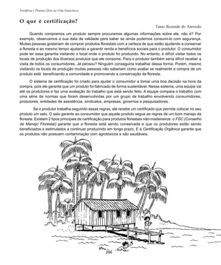 Frutíferas e Plantas Úteis na Vida Amazônica
266
O que é certificação?
Tasso Rezende de Azevedo
Quando compramos um produto sempre procuramos algumas informações sobre ele, não é? Por
exemplo, observamos a sua data de validade para saber se ainda podemos consumi-lo com segurança.
Muitas pessoas gostariam de comprar produtos florestais com a certeza de que estão ajudando a conservar
a floresta e ao mesmo tempo ajudando a garantir renda e benefícios sociais para o produtor. O consumidor
pode ter essa garantia visitando o local onde o produto foi produzido. No entanto, é difícil visitar todos os
locais de produção dos diversos produtos que ele consome. Para o produtor também seria difícil receber a
visita de todos os consumidores. Já pensou? Ninguém conseguiria trabalhar dessa forma. Porém, mesmo
visitando os locais de produção muitas pessoas não saberiam como avaliar se realmente a compra de um
produto está beneficiando a comunidade e promovendo a conservação da floresta.
O sistema de certificação foi criado para ajudar o consumidor a tomar uma boa decisão na hora da
compra, pois ele garante que um produto foi fabricado de forma sustentável. Nesse sistema, uma equipe vai
até os produtores e faz uma avaliação do trabalho que está sendo feito. A equipe compara o trabalho com
uma série de normas que foram desenvolvidas por um grupo de trabalho envolvendo consumidores,
produtores, entidades de assistência, sindicatos, empresas, governos e pesquisadores.
Se o produtor trabalha seguindo essas regras, ele recebe um certificado que permite colocar no seu
produto um selo. O selo garante ao consumidor que aquele produto segue as regras de um bom manejo da
floresta. Existem 2 tipos principais de certificação para produtos florestais não-madeireiros: o FSC (Conselho
de Manejo Florestal) garante que a floresta está sendo conservada e que os produtores estão sendo
beneficiados e estimulados a continuar produzindo em longo prazo. E a Certificação Orgânica garante que
os produtos não possuem contaminação com agrotóxicos e são saudáveis.
 
