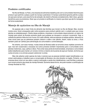 267
Manejo de Uso Múltiplo
Produtos certificados
Na ilha de Marajó, no Pará, uma empresa de alimentos trabalha junto com a comunidade ribeirinha para
produzir açaí (palmito e polpa) a partir do manejo sustentável. O manejo sustentável garante palmito e polpa
de açaí para sempre, pois essa forma de extração não destrói a floresta completamente. Além disso, garante
benefícios para os produtores. Dizer que um produto é certificado é o mesmo que dizer que ele foi manejado
de forma sustentável.
Manejo de açaizeiros na ilha de Marajó
Os açaizais são a maior fonte de alimento das famílias que moram na ilha de Marajó. Mas, durante
muitos anos, foram ameaçados pelo corte excessivo para produzir palmito sem o cuidado para que novas
plantas se estabelecessem. Diante desse problema, empresas e comunidade desenvolveram um plano de
manejo para extrair da floresta somente aquilo que pudesse se recuperar e produzir novamente. Hoje, a
colheita de palmito é feita de 4 em 4 anos. Em cada colheita, retira-se apenas os estipes adultos, deixando os
mais novos para que as palmeiras possam crescer e voltar a dar palmito. Assim, todos os anos, o fruto
também pode ser colhido para alimentação da comunidade e comercialização.
No entanto, com esse manejo, muitas áreas de floresta estão se tornando áreas repletas somente de
açaí. Isso tem ocasionado a escassez de outros produtos também importantes para a comunidade como
plantas medicinais, caça, palhas e óleos. Para evitar essa perda de biodiversidade, empresas e comunidade
estão trabalhando para manter um número mínimo e máximo de touceiras de açaí por hectare, de forma que
outras árvores e os animais possam sobreviver na área.
Mas não adianta cuidar apenas da mata, é preciso que as pessoas também sejam beneficiadas e se
sintam estimuladas a trabalhar para a conservação da floresta e da vida silvestre na região. Portanto, uma
empresa deve incluir em seu plano o apoio à educação e saúde dos trabalhadores, suas famílias e pessoas
que moram próximo das áreas de manejo florestal. Somente dessa forma, ela pode receber a certificação de
manejo florestal do FSC.
 