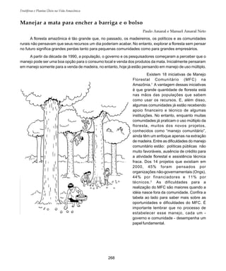 Frutíferas e Plantas Úteis na Vida Amazônica
268
Manejar a mata para encher a barriga e o bolso
Paulo Amaral e Manuel Amaral Neto
A floresta amazônica é tão grande que, no passado, os madeireiros, os políticos e as comunidades
rurais não pensavam que seus recursos um dia poderiam acabar. No entanto, explorar a floresta sem pensar
no futuro significa grandes perdas tanto para pequenas comunidades como para grandes empresários.
A partir da década de 1990, a população, o governo e os pesquisadores começaram a perceber que o
manejo pode ser uma boa opção para o consumo local e venda dos produtos da mata. Inicialmente pensaram
em manejo somente para a venda de madeira, no entanto, hoje já estão pensando em manejo de uso múltiplo.
Existem 18 iniciativas de Manejo
Florestal Comunitário (MFC) na
Amazônia.1
A vantagem dessas iniciativas
é que grande quantidade de floresta está
nas mãos das populações que sabem
como usar os recursos. E, além disso,
algumas comunidades já estão recebendo
apoio financeiro e técnico de algumas
instituições. No entanto, enquanto muitas
comunidades já praticam o uso múltiplo da
floresta, muitos dos novos projetos,
conhecidos como “manejo comunitário”,
ainda têm um enfoque apenas na extração
de madeira. Entre as dificuldades do manejo
comunitário estão: políticas públicas não
muito favoráveis, ausência de crédito para
a atividade florestal e assistência técnica
fraca. Dos 14 projetos que existiam em
2000, 45% foram pensados por
organizações não-governamentais (Ongs),
44% por financiadores e 11% por
técnicos.2
As dificuldades para a
realização do MFC são maiores quando a
idéia nasce fora da comunidade. Confira a
tabela ao lado para saber mais sobre as
oportunidades e dificuldades do MFC. É
importante lembrar que no processo de
estabelecer esse manejo, cada um -
governo e comunidade - desempenha um
papel fundamental.
 