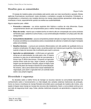 Frutíferas e Plantas Úteis na Vida Amazônica
270
Desafios para as comunidades
Magna Cunha
O manejo de madeira pelas comunidades está sendo cada vez mais reconhecido e apoiado. Muitas
agências financiadoras reconhecem nesta atividade a verdadeira vocação da Amazônia. Entretanto, a
complexidade e o dinamismo dos modelos técnicos de manejo desenvolvidos apresentam ainda algumas
incertezas e riscos, especialmente quando se analisa sua sustentabilidade.
Alguns aspectos para refletir:
• Prevendo a natureza – as várias espécies têm hábitos e estilos de vida diferentes. Esses
comportamentos devem ser compreendidos para o melhor manejo dessas espécies.
• Risco de venda - mesmo que a madeira tenha um retorno alto em comparação aos outros produtos
da floresta (açaí, castanha e outros frutos), a sua comercialização imediata e um preço justo não são
assegurados.
• Consumidores desatentos – poucos compradores prestam atenção na origem dos produtos florestais.
É preciso sensibilizar os compradores sobre a necessidade de valorizar a madeira de origem manejada
pelas comunidades.
• Desafios técnicos – a procura por produtos diferenciados com alto padrão de qualidade torna os
projetos complicados. Em alguns casos, as perdas podem ser maiores que os ganhos. Isso acontece
quando a base de recursos não é suficiente para suprir a procura.
• Agricultor ou administrador – é difícil para um agricultor
tornar-se um administrador da noite para o dia. O mesmo
acontece no caso de um administrador ter que aprender a
brocar roça. É difícil e leva tempo. Enquanto um agricultor
precisa tomar conta da roça, caçar e pescar, os projetos
exigem que ele abandone o terçado, pegue um lápis e saia
escrevendo plano de manejo e estudos de comercialização.
No entanto, vale a pena desenvolver essas habilidades de
negociação, pois assim o agricultor tem um controle maior
sobre o seu próprio negócio.
Diversidade é segurança
As decisões sobre a melhor forma de manejar os recursos naturais na comunidade dependem do
conhecimento sobre o funcionamento e a inter-relação dos variados sistemas tradicionais de produção.
Como os riscos e incertezas do manejo florestal comunitário para a produção de madeira são muitos, uma
opção é integrar esse manejo ao manejo dos recursos não-madeireiros. Assim, a comunidade continua com
sua rede de segurança local: caça, frutas, plantas medicinais enquanto vai aprendendo a negociar bem a
madeira.
1
Rios, M. et al. 2001
2
Smith, J. et al. 1996
 