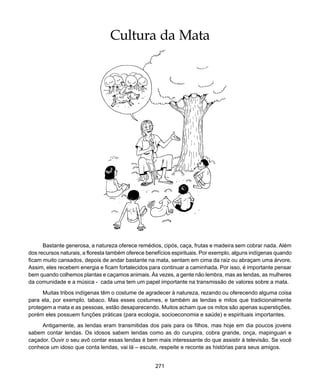 271
Cultura da Mata
Cultura da Mata
Bastante generosa, a natureza oferece remédios, cipós, caça, frutas e madeira sem cobrar nada. Além
dos recursos naturais, a floresta também oferece benefícios espirituais. Por exemplo, alguns indígenas quando
ficam muito cansados, depois de andar bastante na mata, sentam em cima da raiz ou abraçam uma árvore.
Assim, eles recebem energia e ficam fortalecidos para continuar a caminhada. Por isso, é importante pensar
bem quando colhemos plantas e caçamos animais. Às vezes, a gente não lembra, mas as lendas, as mulheres
da comunidade e a música - cada uma tem um papel importante na transmissão de valores sobre a mata.
Muitas tribos indígenas têm o costume de agradecer à natureza, rezando ou oferecendo alguma coisa
para ela, por exemplo, tabaco. Mas esses costumes, e também as lendas e mitos que tradicionalmente
protegem a mata e as pessoas, estão desaparecendo. Muitos acham que os mitos são apenas superstições,
porém eles possuem funções práticas (para ecologia, socioeconomia e saúde) e espirituais importantes.
Antigamente, as lendas eram transmitidas dos pais para os filhos, mas hoje em dia poucos jovens
sabem contar lendas. Os idosos sabem lendas como as do curupira, cobra grande, onça, mapinguari e
caçador. Ouvir o seu avô contar essas lendas é bem mais interessante do que assistir à televisão. Se você
conhece um idoso que conta lendas, vai lá – escute, respeite e reconte as histórias para seus amigos.
 