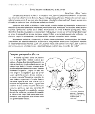 Frutíferas e Plantas Úteis na Vida Amazônica
272
Lendas: respeitando a natureza
Carla Panzer e Eliete Timóteo
Em todas as culturas do mundo, na escuridão da noite, os mais velhos contam histórias assustadoras
que deixam os outros tremendo de medo. Aquele medo gostoso que faz seus filhos e netos correrem para a
rede na hora de dormir. O que você acha das lendas e mitos da floresta amazônica? Servem apenas como
diversão, ou podem ter base psicológica e ecologica profundas?
Junto com seus alunos, a professora Eliete Timóteo, do Acre, estudou algumas lendas da Amazônia e
descobriu que a maior parte delas sempre tem personagens feios, malvados e assustadores. Por que será?
Segundo a professora e alunos, essas lendas, desenvolvidas por povos da floresta (seringueiros, índios,
ribeirinhos etc.), são assustadoras para deixar com medo qualquer pessoa que tenha a intenção de ameaçar
as fontes de sobrevivência: a mata, os rios ou a caça. E não é só a criançada que acredita em lendas - os
melhores caçadores, professores e cientistas também escutam e respeitam essas histórias.
A professora conta que a preservação da floresta pelas comunidades é mais antiga do que parece.
Antes mesmo das reservas extrativistas, as pessoas do Acre já haviam desenvolvido suas próprias maneiras
de preservar os recursos naturais. Quem sabe, quantas matas ainda permanecem virgens, sem a violência
dos homens, devido a muitas crenças e aos mistérios que envolvem essa imensidão tão verde.1
Curupira: protegendo a floresta
A história seguinte é sobre um pretinho
com os pés para trás e cabelo enrolado que
protege a floresta. Quando você fica perdido na
mata, andando em círculo, voltando sempre ao
mesmo lugar, é ele, o Curupira, que está atrás
de você! Alguma coisa errada você fez para ele
ficar bravo. Os pés do Curupira são para trás
para enganar os caçadores que, ao querer
seguir o pretinho, tomam a direção contrária e
se perdem na mata.2
Para achar o caminho de
volta, deixe um cigarro para o Curupira. Se você
não fuma, o jeito é fazer uma roda de cipó e
esconder a sua ponta em um nó. Jogue o cipó
para trás de suas costas; enquanto o Curupira
procura a ponta do cipó saia correndo. O
Curupira protege as árvores, as plantas e a caça
da mata. Se você entrar na mata e não respeitá-
la, o Curupira te pega. Você nunca deve caçar
demais ou tratar as plantas e os animais como
não gostaria de ser tratado.
“O curupira jamais vai
perdoar a malvadeza
de quem anda para trás
quando agride a
natureza”.
Paulo Vieira
 