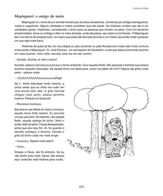 273
Cultura da Mata
Mapinguari: o amigo da mata
Mapinguari é o nome de um animal monstruoso da selva amazônica, conhecido por antigos seringueiros,
índios e caçadores. Alguns cientistas e índios acreditam que ele existe. As histórias contam que ele é um
verdadeiro gorila, misterioso, considerado o terror para as pessoas que moram na selva. Com um tamanho
amedrontador, boca no umbigo e olho no meio da testa, onde ele passa, seu rastro é conhecido. O Mapinguari
tem uns berros de arrepiar tudo, um sopro que pode até derrubar árvores e um cheiro que pode matar qualquer
um que seja mais fraco.
Histórias de quem já fez xixi nas calças ou saiu correndo nu pela floresta com medo são muito comuns
onde existe o Mapinguari. Sr. José Paraíso , um seringueiro de Santarém, conta que estava dormindo sozinho
em casa quando, meia noite, escutou uma voz em seu sonho.3
- Acorda. Acorda, aí vem o bicho!
Acordei, estava tudo escuro e só ouvi o bicho andando. Ouvi aquele iiiiiiiiiiii. Me apavorei e lembrei que estava
sozinho naquela colocação. Se aquele bicho me destruísse, quem iria saber de mim? Depois ele gritou mais
perto - estava vindo:
- UUUUUUUUUUUuuuuuuuuuuÉégh.
Se o bicho estivesse vindo mesmo, a
única saída que eu tinha era subir em
uma árvore bem alta. O grito horrível
chegou mais perto, estava pertinho
mesmo. Parecia um temporal:
- Rouoouu-rouoouuu.
Barulhava nas folhas do mato e roncava,
aquele ronco forte mesmo. Eu procurei
um pau pra subir. De repente, veio aquele
fedor, aquela catinga do bicho. Senti o
poder dele de perto. Fiquei desesperado,
achei que era meu fim. Aí, foi quando o
barulho começou a diminuir. Escutei o
grito do bicho cada vez mais longe:
- Uuuuuuu. Depois mais assim:
- Uuuu...
Graças a Deus, ele foi embora. Se eu
não tenho esta sorte, talvez não estaria
aqui contando esta história para vocês.
 