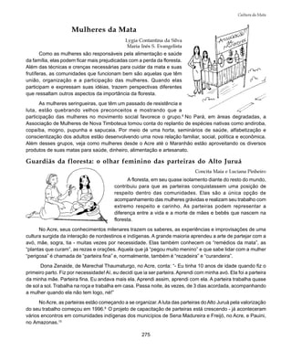 275
Cultura da Mata
Mulheres da Mata
Lygia Contantina da Silva
Maria Inês S. Evangelista
Como as mulheres são responsáveis pela alimentação e saúde
da família, elas podem ficar mais prejudicadas com a perda da floresta.
Além das técnicas e crenças necessárias para cuidar da mata e suas
frutíferas, as comunidades que funcionam bem são aquelas que têm
união, organização e a participação das mulheres. Quando elas
participam e expressam suas idéias, trazem perspectivas diferentes
que ressaltam outros aspectos da importância da floresta.
As mulheres seringueiras, que têm um passado de resistência e
luta, estão quebrando velhos preconceitos e mostrando que a
participação das mulheres no movimento social favorece o grupo.8
No Pará, em áreas degradadas, a
Associação de Mulheres de Nova Timboteua tomou conta do replantio de espécies nativas como andiroba,
copaíba, mogno, pupunha e sapucaia. Por meio de uma horta, seminários de saúde, alfabetização e
conscientização dos adultos estão desenvolvendo uma nova relação familiar, social, política e econômica.
Além desses grupos, veja como mulheres desde o Acre até o Maranhão estão aproveitando os diversos
produtos de suas matas para saúde, dinheiro, alimentação e artesanato.
Guardiãs da floresta: o olhar feminino das parteiras do Alto Juruá
Concita Maia e Luciana Pinheiro
A floresta, em seu quase isolamento diante do resto do mundo,
contribuiu para que as parteiras conquistassem uma posição de
respeito dentro das comunidades. Elas são a única opção de
acompanhamento das mulheres grávidas e realizam seu trabalho com
extremo respeito e carinho. As parteiras podem representar a
diferença entre a vida e a morte de mães e bebês que nascem na
floresta.
No Acre, seus conhecimentos milenares trazem os saberes, as experiências e improvisações de uma
cultura surgida da interação de nordestinos e indígenas. A grande maioria aprendeu a arte de partejar com a
avó, mãe, sogra, tia - muitas vezes por necessidade. Elas também conhecem os “remédios da mata”, as
“plantas que curam”, as rezas e orações. Aquela que já “pegou muito menino” e que sabe lidar com a mulher
“perigosa” é chamada de “parteira fina” e, normalmente, também é “rezadeira” e “curandeira”.
Dona Zenaide, de Marechal Thaumaturgo, no Acre, conta: “- Eu tinha 10 anos de idade quando fiz o
primeiro parto. Fiz por necessidade! Aí, eu decidi que ia ser parteira. Aprendi com minha avó. Ela foi a parteira
da minha mãe. Parteira fina. Eu andava mais ela. Aprendi assim, aprendi com ela. A parteira trabalha quase
de sol a sol. Trabalha na roça e trabalha em casa. Passa noite, às vezes, de 3 dias acordada, acompanhando
a mulher quando ela não tem logo, né!”
NoAcre, as parteiras estão começando a se organizar.A luta das parteiras doAlto Juruá pela valorização
do seu trabalho começou em 1996.9
O projeto de capacitação de parteiras está crescendo - já aconteceram
vários encontros em comunidades indígenas dos municípios de Sena Madureira e Freijó, no Acre, e Pauini,
no Amazonas.10
 