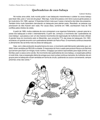 Frutíferas e Plantas Úteis na Vida Amazônica
276
Quebradeiras de coco babaçu
Gabriel Medina
Há muitos anos atrás, todo mundo podia ir aos babaçuais maranhenses e coletar os cocos babaçu
para fazer óleo, pois o “coco era de graça”. Mas logo, muita terra passou a ter dono e pouca gente passou a
ter muita terra. Em 1985, apenas 14 fazendas tinham mais que 2 vezes o tamanho dos lotes dos posseiros.
Também tinha muito fazendeiro derrubando os babaçuais para plantar pasto. Resultado: as pessoas que
precisavam do óleo ficaram sem nada. Por causa disso, somente em 1985, aconteceram mais de 100
conflitos pelos direitos da coleta.
A partir de 1988, muitos coletores de coco começaram a se organizar fortemente. Lutavam para ter a
posse dos babaçuais e evitar o desmatamento. A partir daí, começou o movimento das “quebradeiras de
coco babaçu”, que passou a ser um dos maiores movimentos de organização de mulheres em todo o Brasil.
A grande força do movimento está no Maranhão, que concentra 71% das áreas de babaçuais. Em 1991,
aconteceu um grande encontro com quebradeiras também do Pará e Piauí. O movimento continua crescendo
e ultimamente não se limita mais às áreas de babaçuais.
Hoje, com o óleo produzido da parte branca do coco, o movimento está fabricando sabonetes que, em
2002, foram vendidos por R$ 0,60 a unidade. O mesocarpo do fruto é usado para produzir flocos e pó (farinha)
que servem para fazer um mingau muito nutritivo. O bagaço que sobra é aproveitado para ração animal, e as
famílias usam a casca como carvão. No movimento das quebradeiras de coco babaçu, a cooperação política
é muito forte, mas a cooperação diária (de amigas que vivem juntas) continua marcante. As mulheres vão em
grupos para os babaçuais e ficam sentadas em forma de círculo, quebrando os cocos e conversando, sempre
próximas umas das outras.13
 