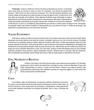 26
Frutíferas e Plantas Úteis na Vida Amazônica
média de
frutos por árvore
Produção: mostra a média do número de frutos produzidos por árvore. A produção
varia muito entre as árvores e entre os anos. Por exemplo, uma árvore de piquiá pode
produzir 1.000 frutos num ano e nenhum no próximo. Por meio de estudos científicos, que
incluem coleta de amostras de muitas árvores ao longo de alguns anos, é possível ter uma
boa idéia da produção das frutíferas. Para algumas frutíferas essa informação já estava
disponível em outros livros quando começamos a nossa pesquisa. Mas para muitas espécies
ainda não existiam estimativas de produção. Nesse caso, conferimos os frutos de 3 espécies
na floresta por 5 anos ou consultamos pesquisadores que fizeram o mesmo para conseguir essa informação.
A produção média das árvores frutíferas é representada por uma pilha de frutos. A média de produção das
palmeiras é representada por uma rasa cheia de frutos.
VALOR ECONÔMICO
Este tópico mostra os dados da economia local, bem como dados nacionais e internacionais. Esses dados
dependem de muitos fatores como local de compra, vendedor, época do ano, dia e hora de compra. Os dados
econômicos nos capítulos apenas indicam algumas amostras, além disso, muitas das espécies neste livro têm
poucos estudos de mercado. Você pode descobrir o valor econômico da sua terra multiplicando a densidade das
frutíferas de uma área pela produção média de cada árvore por ano. Vale lembrar que as frutíferas produzem ao
longo dos anos e também alimentam a caça. Por outro lado, existem muitas dificuldades para as comunidades
distantes venderem seus produtos. Alguns obstáculos incluem: distância para o mercado, falta de transporte,
alta variabilidade da produção, perecividade das frutas e falta de organização e experiência nas feiras.
USO, NUTRIÇÃO e RECEITAS
O tópico Uso possui uma lista dos principais usos tradicionais da espécie. Em Nutrição,
explicamos o valor nutritivo de cada fruta e, em alguns casos, incluímos Receitas. O peso das
frutas representado no texto é o peso da fruta fresca. Observe que alguns desses usos
(especialmente medicinais) são utilizados somente em algumas regiões e muitos ainda não
foram comprovados cientificamente.
CAÇA
As frutíferas, além de alimentarem as pessoas, também alimentam os animais.
E a caça é uma excelente fonte de proteína para as pessoas do interior. Além disso, os
bichos funcionam como dispersores de sementes e polinizadores, desempenhando
uma função bastante importante na ecologia da floresta. Sem a caça, a floresta não
existiria.
 
