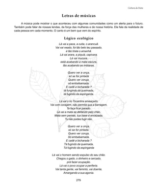 279
Cultura da Mata
Letras de músicas
A música pode mostrar o que aconteceu com algumas comunidades como um alerta para o futuro.
Também pode falar de nossas lendas, da força das mulheres e de nossa história. Ela fala da realidade de
cada pessoa em cada momento. O canto é um bem que vem do espírito.
Lógico ecológico
Lá vai a paca, a cutia, o arancuã.
Vai vai veado, foi tão belo teu passado,
é tão triste o amanhã.
Lá vai arara, a piquiá, capivara.
Lá vai mucura,
está acabando a mata escura,
tão acabando as imbiaras.
Quero ver a onça,
só se for pintada
Quero ver coruja,
só embalsamada.
E cadê a bicharada ?
tá fungindo da queimada,
tá fugindo da espingarda.
Lá vai o rio Tocantins ameaçado.
Vai com coragem, não permita que a barragem,
Te faça ficar parado.
Lá vai a mata se deitando pelo chão,
Mata sem pernas, tua base é enraizada,
Tu não podes fugir não.
Quero ver a onça,
só se for pintada.
Quero ver coruja,
Só embalsamada.
E cadê a bicharada ?
Tá fugindo da queimada,
Tá fugindo da espingarda
Lá vai o homem sendo expulso do seu chão.
Chegou o gado, o dinheiro e cercado,
prá fazer ocupação.
Lá vai o povo ocupar a periferia.
Vai tanta gente, vai faminto, vai doente,
Amargando a sua agonia.
 