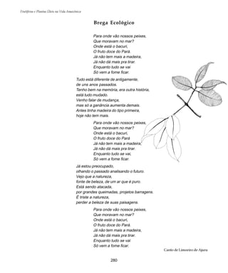 Frutíferas e Plantas Úteis na Vida Amazônica
280
Brega Ecológico
Para onde vão nossos peixes,
Que moravam no mar?
Onde está o bacuri,
O fruto doce do Pará.
Já não tem mais a madeira,
Já não dá mais pra tirar.
Enquanto tudo se vai
Só vem a fome ficar.
Tudo está diferente de antigamente,
de uns anos passados.
Tenho bem na memória, era outra história,
está tudo mudado.
Venho falar de mudança,
mas só a ganância aumenta demais.
Antes tinha madeira do tipo primeira,
hoje não tem mais.
Para onde vão nossos peixes,
Que moravam no mar?
Onde está o bacuri,
O fruto doce do Pará
Já não tem mais a madeira,
Já não dá mais pra tirar.
Enquanto tudo se vai,
Só vem a fome ficar.
Já estou preocupado,
olhando o passado analisando o futuro.
Vejo que a natureza,
fonte de beleza, de um ar que é puro.
Está sendo atacada,
por grandes queimadas, projetos barragens.
É triste a natureza,
perder a beleza de suas paisagens.
Para onde vão nossos peixes,
Que moravam no mar?
Onde está o bacuri,
O fruto doce do Pará.
Já não tem mais a madeira,
Já não dá mais pra tirar.
Enquanto tudo se vai
Só vem a fome ficar.
Canto de Limoeiro de Ajuru
 