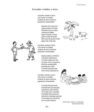 281
Cultura da Mata
Lavrador vendeu a terra
Lavrador vendeu a terra,
e foi morar na cidade.
Coitado de seus meninos,
passando necessidade.
Quando ele morava aí,
neste pedaço de chão.
Plantava arroz e milho,
mandioca e feijão.
Agora vendeu a terra,
está na mão de barão.
Nem que ele queira voltar,
agora não volta não.
Lavrador vendeu a terra,
e foi morar na cidade.
Coitado de seus meninos,
passando necessidade.
Agora acabou o dinheiro,
o dinheiro desta terra.
A mulher briga com ele,
na casa virou uma guerra.
Ele ficou arrependido,
já pensa em voltar.
A mulher fala para ele,
nem morta volta para lá.
Lavrador vendeu a terra,
e foi morar na cidade.
Coitado de seus meninos,
passando necessidade.
A mulher fala para ele,
amanhã tem que dar jeito,
amanhã tu vais cedinho.
Vê se fala com o prefeito.
O prefeito falou para ele,
não tenho emprego para dar.
O emprego que nós tinha,
era rua para capinar.
Pedro Gaia -cantor e compositor
de Oeiras do Pará
 
