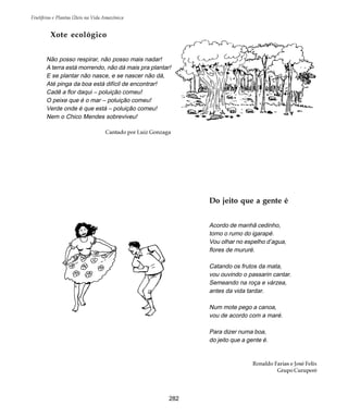 Frutíferas e Plantas Úteis na Vida Amazônica
282
Xote ecológico
Não posso respirar, não posso mais nadar!
A terra está morrendo, não dá mais pra plantar!
E se plantar não nasce, e se nascer não dá,
Até pinga da boa está difícil de encontrar!
Cadê a flor daqui – poluição comeu!
O peixe que é o mar – poluição comeu!
Verde onde é que está – poluição comeu!
Nem o Chico Mendes sobreviveu!
Cantado por Luiz Gonzaga
Do jeito que a gente é
Acordo de manhã cedinho,
tomo o rumo do igarapé.
Vou olhar no espelho d’agua,
flores de mururé.
Catando os frutos da mata,
vou ouvindo o passarin cantar.
Semeando na roça e várzea,
antes da vida tardar.
Num mote pego a canoa,
vou de acordo com a maré.
Para dizer numa boa,
do jeito que a gente é.
Ronaldo Farias e José Felix
Grupo Curuperé
 