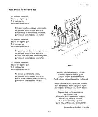 283
Cultura da Mata
Sem medo de ser mulher
Prá mudar a sociedade,
do jeito que a gente quer.
É só participando,
sem medo de ser mulher.
Pois sem a mulher a luta vai pela metade,
participando sem medo de ser mulher.
Fortalecendo os movimentos populares,
participando sem medo de ser mulher.
Prá mudar a sociedade,
do jeito que a gente quer.
É só participando,
sem medo de ser mulher.
Porque a luta não é só dos companheiros,
participando sem medo de ser mulher.
Pisando firme sem pedir nenhum segredo,
participando sem medo de ser mulher.
Prá mudar a sociedade,
do jeito que a gente quer.
É só participando,
sem medo de ser mulher.
Na aliança operária camponesa,
participando sem medo de ser mulher.
Pois a vitória vai ser nossa com certeza,
participando sem medo de ser feliz.
Mutá
Quando cheguei na mutá do igarapé
Saci falou vem ver como é que é
Curupira chegou quis me amundiá
A mãe d’agua subiu o Maguari e o rio Guamá
Longe a Matita Pereira começou a assobiar
Veio de dentro da mata Mapinguari espiar
Nas pegadas do raio do sol e cheiro de luar
Tava sentado na beira do igarapé
Apreciando o luar
Admirando essa coisa infinita, criadora
Que eu não sei onde vai parar
E os males espanto porque sei
Que é meu canto e esse é o meu cantar
Ronaldo Farias, José Félix e Nego Rai
 