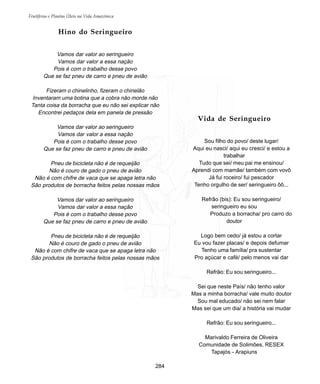 Frutíferas e Plantas Úteis na Vida Amazônica
284
Vida de Seringueiro
Sou filho do povo/ deste lugar/
Aqui eu nasci/ aqui eu cresci/ e estou a
trabalhar
Tudo que sei/ meu pai me ensinou/
Aprendi com mamãe/ também com vovô
Já fui roceiro/ fui pescador
Tenho orgulho de ser/ seringueiro ôô...
Refrão (bis): Eu sou seringueiro/
seringueiro eu sou
Produzo a borracha/ pro carro do
doutor
Logo bem cedo/ já estou a cortar
Eu vou fazer placas/ e depois defumar
Tenho uma família/ pra sustentar
Pro açúcar e café/ pelo menos vai dar
Refrão: Eu sou seringueiro...
Sei que neste País/ não tenho valor
Mas a minha borracha/ vale muito doutor
Sou mal educado/ não sei nem falar
Mas sei que um dia/ a história vai mudar
Refrão: Eu sou seringueiro...
Marivaldo Ferreira de Oliveira
Comunidade de Solimões, RESEX
Tapajós - Arapiuns
Hino do Seringueiro
Vamos dar valor ao seringueiro
Vamos dar valor a essa nação
Pois é com o trabalho desse povo
Que se faz pneu de carro e pneu de avião
Fizeram o chinelinho, fizeram o chinelão
Inventaram uma botina que a cobra não morde não
Tanta coisa da borracha que eu não sei explicar não
Encontrei pedaços dela em panela de pressão
Vamos dar valor ao seringueiro
Vamos dar valor a essa nação
Pois é com o trabalho desse povo
Que se faz pneu de carro e pneu de avião
Pneu de bicicleta não é de requeijão
Não é couro de gado o pneu de avião
Não é com chifre de vaca que se apaga letra não
São produtos de borracha feitos pelas nossas mãos
Vamos dar valor ao seringueiro
Vamos dar valor a essa nação
Pois é com o trabalho desse povo
Que se faz pneu de carro e pneu de avião
Pneu de bicicleta não é de requeijão
Não é couro de gado o pneu de avião
Não é com chifre de vaca que se apaga letra não
São produtos de borracha feitos pelas nossas mãos
 