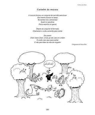 285
Cultura da Mata
Carimbó da mucura
A mucura formou um conjunto de carimbo para tocar
Ela mesmo tocava no banjo
No tambor era o tamanduá
Quati no saxofone
Porco espinho no ganzá
Depois do conjunto foi formado
Chamaram o urubu somente para cantar
Era assim
Chen chem chem. Urubu já não vale um vintém
O urubu veio aqui para cantar
E não para falar da vida de ninguém
Originais de Peixe-Boi
 