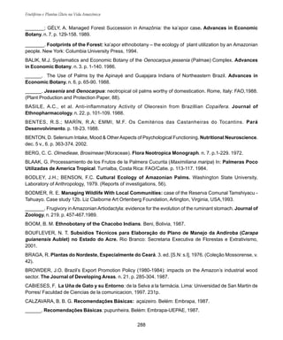 288
Frutíferas e Plantas Úteis na Vida Amazônica
_______; GÉLY, A. Managed Forest Succession in Amazônia: the ka’apor case. Advances in Economic
Botany. n. 7. p. 129-158. 1989.
_______. Footprints of the Forest: ka’apor ethnobotany – the ecology of plant utilization by an Amazonian
people. New York: Columbia University Press, 1994.
BALIK, M.J. Systematics and Economic Botany of the Oenocarpus jessenia (Palmae) Complex. Advances
in Economic Botany. n. 3. p. 1-140. 1986.
______. The Use of Palms by the Apinayé and Guajajara Indians of Northeastern Brazil. Advances in
Economic Botany. n. 6. p. 65-90. 1988.
______. Jessenia and Oenocarpus: neotropical oil palms worthy of domestication. Rome, Italy: FAO,1988.
(Plant Production and Protection Paper, 88).
BASILE, A.C., et al. Anti-inflammatory Activity of Oleoresin from Brazillian Copaifera. Journal of
Ethnopharmacology. n. 22. p. 101-109. 1988.
BENTES, R.S.; MARÍN, R.A; EMMI, M.F. Os Cemitérios das Castanheiras do Tocantins. Pará
Desenvolvimento. p. 18-23. 1988.
BENTON, D. Selenium Intake, Mood & OtherAspects of Psychological Functioning. Nutritional Neuroscience.
dec. 5 v., 6. p. 363-374. 2002.
BERG, C. C. Olmedieae, Brosimeae (Moraceae). Flora Neotropica Monograph. n. 7. p.1-229. 1972.
BLAAK, G. Processamiento de los Frutos de la Palmera Cucurita (Maximiliana maripa) In: Palmeras Poco
Utilizadas de America Tropical. Turrialba, Costa Rica: FAO/Catie. p. 113-117. 1984.
BODLEY, J.H.; BENSON, F.C. Cultural Ecology of Amazonian Palms. Washington State University,
Laboratory of Anthropology, 1979. (Reports of investigations, 56).
BODMER, R. E. Managing Wildlife With Local Communities: case of the Reserva Comunal Tamshiyacu -
Tahuayo. Case study 12b. Liz Claiborne Art Ortenberg Foundation, Arlington, Virginia, USA,1993.
_______. Frugivory in Amazonian Artiodactyla: evidence for the evolution of the ruminant stomach. Journal of
Zoology. n. 219. p. 457-467.1989.
BOOM, B. M. Ethnobotany of the Chacobo Indians. Beni, Bolivia, 1987.
BOUFLEVER, N. T. Subsídios Técnicos para Elaboração do Plano de Manejo da Andiroba (Carapa
guianensis Aublet) no Estado do Acre. Rio Branco: Secretaria Executiva de Florestas e Extrativismo,
2001.
BRAGA, R. Plantas do Nordeste, Especialmente do Ceará. 3. ed. [S.N: s.l], 1976. (Coleção Mossorense, v.
42).
BROWDER, J.O. Brazil’s Export Promotion Policy (1980-1984): impacts on the Amazon’s industrial wood
sector. The Journal of Developing Areas. n. 21. p. 285-304. 1987.
CABIESES, F. La Uña de Gato y su Entorno: de la Selva a la farmácia. Lima: Universidad de San Martin de
Porres/ Faculdad de Ciencias de la comunicacion, 1997. 231p.
CALZAVARA, B. B. G. Recomendações Básicas: açaizeiro. Belém: Embrapa, 1987.
______. Recomendações Básicas: pupunheira. Belém: Embrapa-UEPAE, 1987.
 