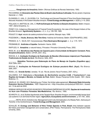 294
Frutíferas e Plantas Úteis na Vida Amazônica
_______. Oleaginosas da Amazônia. Belém: Oficinas Gráficas da Revista Veterinária, 1993.
PIO CORREA, M. Dicionário das Plantas Úteis do Brasil e das Exóticas Cultivadas. Rio de Janeiro: Imprensa
Nacional, v. I, 1926.
PLOWDEN, C.; UHL, C.; OLIVEIRA, F.A. The Ecology and Harvest Potential of Titica Vine Roots (Heteropisis
flexuosa:Araceae) in the Eastern BrazilianAmazon. Forest Ecology and Management. n. 6228. p.1-15. 2003.
POLLACK, H.; MATTOS, M.; UHL, C. Perfil da Extração de Palmito no Estuário Amazônico. Belém: Imazon,
1997. (Série Amazônia, 3.)
POSEY, D.A. Indigenous Management of Tropical Forest Ecosystems: the case of the Kayapó Indians of the
Brazilian Amazon. Agroforestry Systems. v. 2, n. 3. p. 139-158. 1985.
POULET, D. Açaí: estudo da cadeia produtiva fruto e palmito. Macapá: Iepa, 1998.
POZZOBON, J. Vocês, Brancos, Não Têm Alma: histórias de fronteiras. Belém: EDUFPA-MPEG, 2002.
PRANCE, G. T.; SILVA, M.F. Caryocaraceae. Flora Neotropica Monograph. n. 2. p. 1-75. 1973
PROMANEJO. Andiroba e Copaíba. Santarém: Ibama, 2000.
RAFFLES, H. Amazônia: a natural history. Princeton: Princeton University Press, 2002.
RIOS, M., et al. Benefícios das Plantas da Capoeira para a Comunidade de Benjamin Constant, Pará,
Amazônia Brasileira. Belém: CIFOR, 2001. 54 p.
ROCHA, A. A. Avaliação Ecológica da Exploração de Bacaba (Oenocarpus mapora) por Populações
Tradicionais do Estado do Acre. Rio Branco: Sefe, 2001.
_______. Subsídios Técnicos para Elaboração do Plano de Manejo de Copaíba (Copaífera spp.).
Acre: Sefe, 2001.
ROCHA, E. Avaliações do Potencial Ecológico de Euterpe pecatoria Mart. (Açaí). Rio Branco:
Sefe, 2001.
ROSA, J.G. Grande Sertão: veredas. 19. ed. Rio de Janeiro: Nova Fronteira, 2001. 624 p.
SALOMÃO, R.P. Estrutura e Densidade de Bertholletia excelsa H.&B. (“Castanheira”) nas
Regiões de Carajás e Marabá, no Estado do Pará. Belém: Museu Paraense Emilio Goeldi, 1991. (Serie
Botanica ,7).
SAVELLE, W.; ESHEE, W.D. Marketing your Timber: the timber sales agreement. Mississipi State University
Extension Service Publication, 1855. Disponível em: <http://msucares.com/pubs/pub1855.htm>. Acesso
em: 13 de abril de 2002.
SEBRAE-SERVIÇO DE APOIO ÀS MICRO E PEQUENAS EMPRESAS DOACRE. Opções de Investimento
no Acre com Produtos Florestais Não-Madeireiros. Rio Branco, 1995.
SCHROTH, G., et al. Rubber Agroforests at the Tapajós River, Brazilian Amazon: environmentally benign land
use systems in an old forest frontier region. Agriculture, Ecosystems and Environment. p.151-165. 2003.
_______; MOTA, M.S.S. Extrative Use, Management and In-situ Domestication of a Weedy Palm, Astrocaryum
Tucuma, in the Central Amazon. Forest Ecology and Management. 2004.
SCHULZE, M. Ecology and Behavior of Nine Timber Species in Pará, Brazil: links between species
life history and forest management and conservation. (PhD Thesis). Pennsylvania: The Pennsylvania State
Univerity, 2003.
 