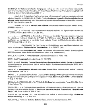 295
Bibliografia
SHANLEY, P. As the Forests Falls: the changing use, ecology and value of non-timber forest resources for
caboclo communities in Eastern Amazônia. (DoctorateThesis). The University of Kent, Canterbury (the Durrell
Institute of Conservation and Ecology), 2000. 211 f.
_______; GAIA, G. A “Fruta do Pobre” se Torna Lucrativa: o Endopleura uchi em áreas manejadas próximas
a Belém, Brasil. In: ALEXIADES, M.; SHANLEY, P. (eds.). Productos Forestales, Medios de Subsistencia
y Conservación: estudios de caso sobre sistemas de manejo de productos forestales no maderables. Indonesia:
CIFOR, 2004. (America Latina, 3).
_______; HOHN, I.; SILVA, A. V. Receitas Sem palavras: plantas medicinais da Amazônia. Belém: WHRC,
Embrapa, 1996. 48 p.
_______; LUZ, L. The Impact of Forest Degradation on Medicinal Plant Use and Implications for Health Care
in Eastern Amazônia. Bioscience. v. 6, n. 53. 2003.
_______; _______; CYMERYS, M. The Interface of Timber and Non-timber Resources: declining resources
for subsistence livelihoods (Brazil). In: SHANLEY, P.; PIERCE, A. (eds.). Tapping the Green Market:
certification and management of non-timber forest products. (People and Plants Conservation). London:
EARTHSCAN, 2002. p. 313-321.
_______; _______; SWINGLAND. The Faint Promise of a Distant Market: a survey of Belem’s trade in non-
timber forest products. Biodiversity and Conservation. v. 11, p. 615-636. 2002.
_______; ROSA, N. Conhecimento em Erosão: um inventário etnobotânico na fronteira de exploração da
Amazônia Oriental. Belém: Museu Paraense Emílio Goeldi, 2004. (Série Botânica).
SILVA, S.P.; TASSARA, H. Frutas no Brasil. Empresa das Artes de São Paulo, 1996.
SMITH. Brazil. Voyages collection. London, p. 186-189. 1879.
SMITH, J., et al. Cobertura Florestal Secundária em Pequenas Propriedades Rurais na Amazônia:
implicações para a agricultura de corte e queima. Belém: Embrapa Amazônia Oriental, 2000. 43 p.
(Documentos, 51).
SMITH, N.J.H. The Enchanted Amazon Rain Forest: stories from a Vanishing World. Florida: University
Press of Florida, 1996.194 p.
SNOOK, L. K. Catastrophic Disturbance, Logging and the Ecology of Mahogany (Swietenia macrophylla
King): grounds for listing a major tropical timber species in CITES. Botanical Journal of the Linnean Society.
n. 22. p. 35-46. 1996.
SOUZA, V.A.B.; VASCONCELOS, L.F.L.;ARAÚJO, E. C.E. Bacurizeiro. Jaboticabal: Funep, 2000. 72 p. (Série
Frutas Nativas, 11).
SOUZA, M.C.L. et al. Estudo da Atividade Antiálgica e Antiedematogênica no Fracionamento do Látex de
Parahancornia amapa Huber Ducke. In: Congresso Ítalo-Americano de Etnomedicina “Nuno Álvares
Pereira”, 12. Rio de Janeiro: UFRJ-IILA, 2003.
STEPP, J.R.; MOERMAN, D.E. The Importance of Weeds in Etnopharmacology. Journal of
Etnopharmacology. n. 75. p. 9-23. 2001.
TOCANTINS, L. Formação Histórica do Acre. Rio de Janeiro: Civilização Brasileira, 1979.
 