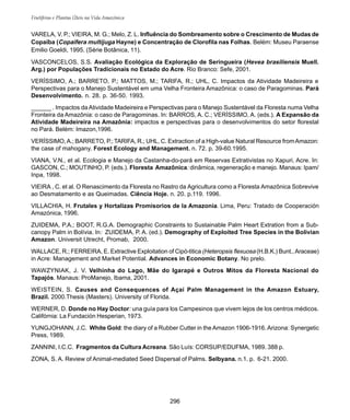 296
Frutíferas e Plantas Úteis na Vida Amazônica
VARELA, V. P.; VIEIRA, M. G.; Melo, Z. L. Influência do Sombreamento sobre o Crescimento de Mudas de
Copaíba (Copaifera multijuga Hayne) e Concentração de Clorofila nas Folhas. Belém: Museu Paraense
Emilio Goeldi, 1995. (Série Botânica, 11).
VASCONCELOS, S.S. Avaliação Ecológica da Exploração de Seringueira (Hevea brasiliensis Muell.
Arg.) por Populações Tradicionais no Estado do Acre. Rio Branco: Sefe, 2001.
VERÍSSIMO, A.; BARRETO, P.; MATTOS, M.; TARIFA, R.; UHL, C. Impactos da Atividade Madeireira e
Perspectivas para o Manejo Sustentável em uma Velha Fronteira Amazônica: o caso de Paragominas. Pará
Desenvolvimento. n. 28. p. 36-50. 1993.
______ . Impactos da Atividade Madeireira e Perspectivas para o Manejo Sustentável da Floresta numa Velha
Fronteira da Amazônia: o caso de Paragominas. In: BARROS, A. C.; VERÍSSIMO, A. (eds.). A Expansão da
Atividade Madeireira na Amazônia: impactos e perspectivas para o desenvolvimentos do setor florestal
no Pará. Belém: Imazon,1996.
VERÍSSIMO,A.; BARRETO, P.; TARIFA, R.; UHL, C. Extraction of a High-value Natural Resource fromAmazon:
the case of mahogany. Forest Ecology and Management. n. 72. p. 39-60.1995.
VIANA, V.N., et al. Ecologia e Manejo da Castanha-do-pará em Reservas Extrativistas no Xapuri, Acre. In:
GASCON, C.; MOUTINHO, P. (eds.). Floresta Amazônica: dinâmica, regeneração e manejo. Manaus: Ipam/
Inpa, 1998.
VIEIRA , C. et al. O Renascimento da Floresta no Rastro da Agricultura como a Floresta Amazônica Sobrevive
ao Desmatamento e as Queimadas. Ciência Hoje. n. 20. p.119. 1996.
VILLACHIA, H. Frutales y Hortalizas Promisorios de la Amazonia. Lima, Peru: Tratado de Cooperación
Amazónica, 1996.
ZUIDEMA, P.A.; BOOT, R.G.A. Demographic Constraints to Sustainable Palm Heart Extration from a Sub-
canopy Palm in Bolívia. In: ZUIDEMA, P. A. (ed.). Demography of Exploited Tree Species in the Bolivian
Amazon. Universit Utrecht, Promab, 2000.
WALLACE, R.; FERREIRA, E. Extractive Exploitation of Cipó-titica (Heteropsis flexuosa (H.B.K.) Bunt.,Araceae)
in Acre: Management and Market Potential. Advances in Economic Botany. No prelo.
WAWZYNIAK, J. V. Velhinha do Lago, Mãe do Igarapé e Outros Mitos da Floresta Nacional do
Tapajós. Manaus: ProManejo, Ibama, 2001.
WEISTEIN, S. Causes and Consequences of Açaí Palm Management in the Amazon Estuary,
Brazil. 2000.Thesis (Masters). University of Florida.
WERNER, D. Donde no Hay Doctor: una guía para los Campesinos que vivem lejos de los centros médicos.
Califórnia: La Fundación Hesperian, 1973.
YUNGJOHANN, J.C. White Gold: the diary of a Rubber Cutter in the Amazon 1906-1916. Arizona: Synergetic
Press, 1989.
ZANNINI, I.C.C. Fragmentos da Cultura Acreana. São Luís: CORSUP/EDUFMA, 1989. 388 p.
ZONA, S. A. Review of Animal-mediated Seed Dispersal of Palms. Selbyana. n.1. p. 6-21. 2000.
 
