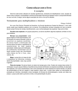 31
Introdução
Como educar com o livro
4 exemplos
Este livro está sendo utilizado em escolas agrotécnicas, sindicatos de trabalhadores rurais, escolas de
áreas rurais e urbanas, universidades e centros de educação informal que desejam incluir o componente floresta
em seu currículo. A seguir, temos alguns exemplos de como o livro já foi utilizado.
Treinamento para multiplicadores e técnicos
Philippe Waldhoff
No curso Pós-Técnico Florestal da Amazônia, da Escola Agrotécnica Federal de Manaus, o livro está
sendo usado para trabalhos práticos com os alunos. Os professores simulam situações em que os alunos
devem propor formas de manejo, beneficiamento, uso e comercialização das espécies. Veja como é feito:
Escolha suas espécies: em grupos pequenos, os alunos escolhem algumas espécies contidas no livro
para trabalhar.
Maneje sua propriedade: cada
grupo imagina um lote de 50 hectares, com
40 hectares de reserva florestal, onde se
encontram as espécies escolhidas.
Os alunos fazem a distribuição das
árvores dentro da reserva, respeitando as
características de cada espécie
(densidade, habitat, época de frutificação).
Os professores recomendam que se
façam ajustes locais das informações
sobre época de flor e fruto, usos,
valores, etc.
Mapa: o grupo faz um mapa do lote
e estabelece as diferentes unidades
dentro da propriedade - casa, roça, quintal
e igarapé.
Plano de manejo: Os alunos fazem um plano de manejo para o lote. O plano de manejo deve conter (1)
introdução, na qual o grupo enfatiza a importância dos produtos da floresta e as espécies escolhidas; (2) descrição
das espécies, com suas características, bem como exemplos de outras espécies da mesma família; (3) cálculo
da produtividade do lote em relação a cada espécie, nesse caso, o grupo deve utilizar as informações de
produção por indivíduo, densidade e área manejada; (4) formas de comercialização e renda; com base nos
preços, o grupo pode saber qual será a renda; e (5) apresentação do plano.
 