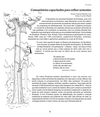 33
Introdução
Comunitários capacitados para colher sementes
Noemi Vianna Martins Leão
Selma Toyoko Ohashi
O laboratório de sementes florestais da Embrapa, junto com
vários parceiros na Amazônia, está oferecendo cursos de coleta e
armazenamento de sementes de espécies nativas para serem usadas
em programas de reflorestamento. Os cursos têm 2 objetivos principais:
(1) conservar as florestas com espécies nativas que produzem sementes de
boa qualidade e (2) considerar as sementes como um produto florestal não-
madeireiro que pode gerar renda para as comunidades tradicionais. Comunidades
de Rondônia, Roraima, Acre, Amapá, Pará e Amazonas já participaram do curso.
Desde 1996, mais de 1.000 comunitários, engenheiros florestais, viveiristas,
estudantes de nível médio e agrônomos assistiram ao curso de 40 horas.
O curso mais recente foi dado na Reserva de Ariquemes, em Rondônia,
com recursos do projeto Rede de Sementes da Amazônia, do Ministério
do Meio Ambiente. Um participante – o Baiano – disse: “em toda a minha
vida eu nunca pensei que a mata pudesse ter tanto valor sem tirar a
madeira”. A camisa que ele usou no último dia do curso resume seus
sentimentos:
“Só depois que
a última árvore for derrubada,
o último peixe for morto
e o último rio envenenado,
vocês irão perceber que
dinheiro não se come.
(pensamento indígena)
Os índios Parakanã também aprenderam a subir nas árvores com
segurança e colher sementes das espécies com valor para a venda. Mesmo não
sendo craques no armazenamento, em 2003, eles venderam 110 quilos de
sementes de mogno, tatajuba, andiroba, copaíba e castanha. Para cada quilo de
semente (1.600 sementes) de mogno eles receberam em média R$ 70 – mais do
que eles receberiam com a venda da madeira. Mas quem compra as sementes?
Como existe uma lei federal obrigando as indústrias madeireiras a replantar as
áreas de onde extraem madeira, existe uma grande demanda por sementes
florestais. O livro Frutíferas ajudou na alfabetização dos adultos e crianças
mostrando as espécies que poderiam ter mais valor. Nas oficinas na mata, os
organizadores dividem a turma em equipes e fazem uma disputa para ver quem
consegue lembrar o maior número de usos que a floresta pode ter.
 
